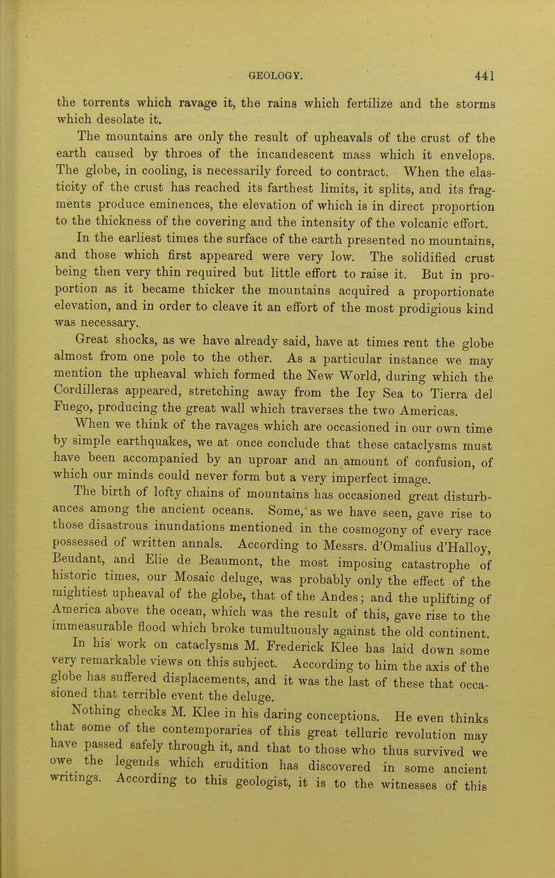 the torrents which ravage it, the rains which fertilize and the storms which desolate it. The mountains are only the result of upheavals of the crust of the earth caused by throes of the incandescent mass which it envelops. The globe, in cooling, is necessarily forced to contract. When the elas- ticity of the crust has reached its farthest limits, it splits, and its frag- ments produce eminences, the elevation of which is in direct proportion to the thickness of the covering and the intensity of the volcanic effort. In the earliest times the surface of the earth presented no mountains, and those which first appeared were very low. The solidified crust being then very thin required but little effort to raise it. But in pro- portion as it became thicker the mountains acquired a proportionate elevation, and in order to cleave it an efibrt of the most prodigious kind was necessary. Great shocks, as we have already said, have at times rent the globe almost from one pole to the other. As a particular instance we may mention the upheaval which formed the New World, during which the Cordilleras appeared, stretching away from the Icy Sea to Tierra del Fuego, producing the great wall which traverses the two Americas. When we think of the ravages which are occasioned in our own time by simple earthquakes, we at once conclude that these cataclysms must have been accompanied by an uproar and an amount of confusion, of which our minds could never form but a very imperfect image. The birth of lofty chains of mountains has occasioned great disturb- ances among the ancient oceans. Some, as we have seen, gave rise to those disastrous inundations mentioned in the cosmogony of every race possessed of written annals. According to Messrs. d'Omalius d'Halloy, Beudant, and Elie de Beaumont, the most imposing catastrophe of historic times, our Mosaic deluge, was probably only the effect of the mightiest upheaval of the globe, that of the Andes; and the uplifting of America above the ocean, which was the result of this, gave rise to the immeasurable flood which broke tumultuously against the old continent. In his work on cataclysms M. Frederick Klee has laid down some very remarkable views on this subject. According to him the axis of the globe has suffered displacements, and it was the last of these that occa- sioned that terrible event the deluge. Nothing checks M. Klee in his daring conceptions. He even thinks that some of the contemporaries of this great telluric revolution may have passed safely through it, and that to those who thus survived we owe the legends which erudition has discovered in some ancient writings. According to this geologist, it is to the witnesses of this