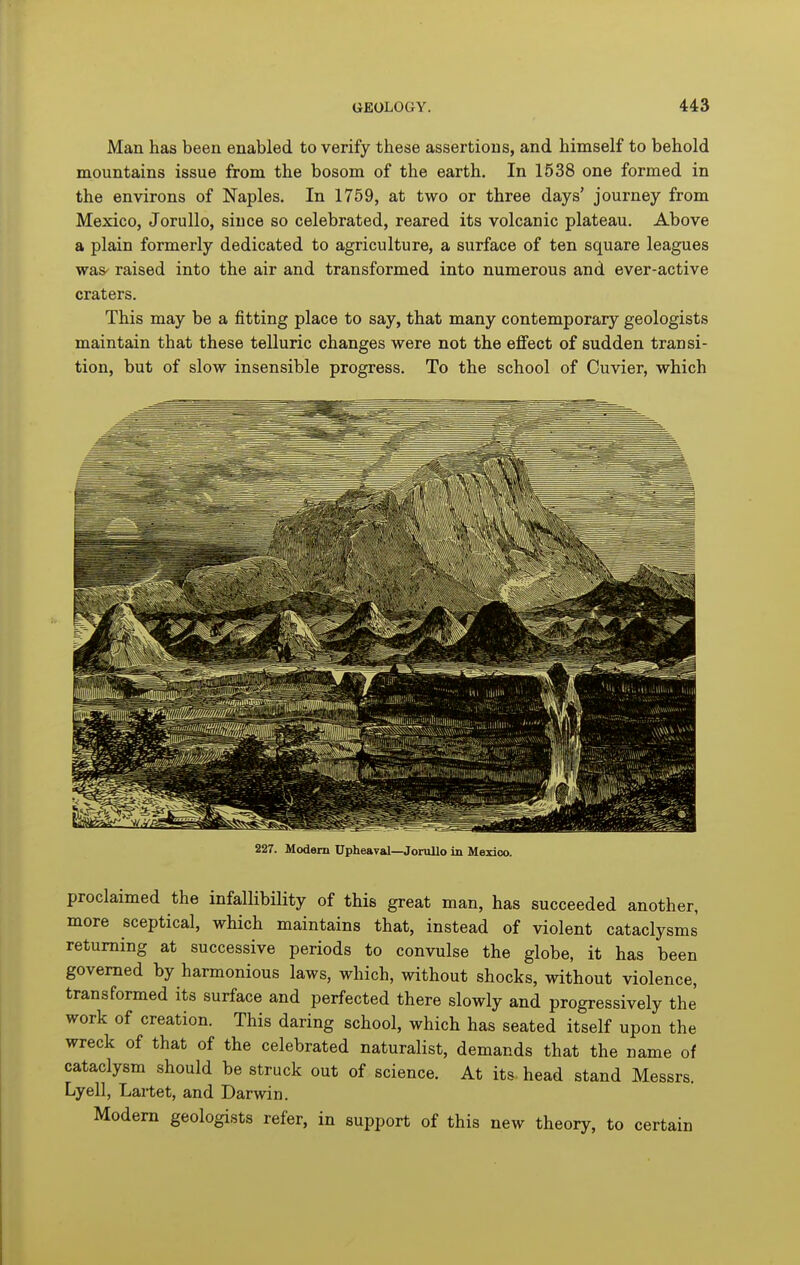 Man has been enabled to verify these assertions, and himself to behold mountains issue from the bosom of the earth. In 1538 one formed in the environs of Naples. In 1759, at two or three days' journey from Mexico, Jorullo, since so celebrated, reared its volcanic plateau. Above a plain formerly dedicated to agriculture, a surface of ten square leagues was' raised into the air and transformed into numerous and ever-active craters. This may be a fitting place to say, that many contemporary geologists maintain that these telluric changes were not the effect of sudden transi- tion, but of slow insensible progress. To the school of Cuvier, which 227. Modem Upheaval—Jorullo in Mexico. proclaimed the infallibility of this great man, has succeeded another, more sceptical, which maintains that, instead of violent cataclysms returning at successive periods to convulse the globe, it has been governed by harmonious laws, which, without shocks, without violence, transformed its surface and perfected there slowly and progressively the' work of creation. This daring school, which has seated itself upon the wreck of that of the celebrated naturalist, demands that the name of cataclysm should be struck out of science. At its head stand Messrs. Lyell, Laitet, and Darwin. Modem geologists refer, in support of this new theory, to certain