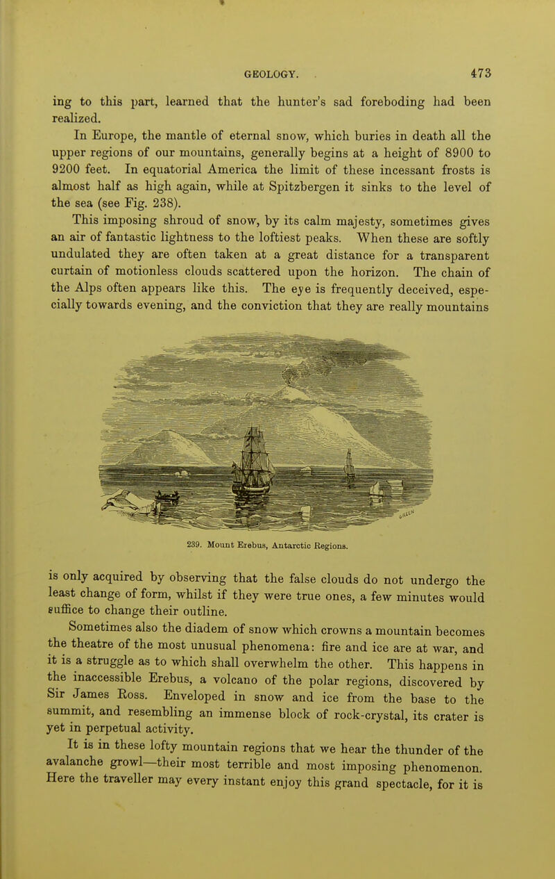 ing to this part, learned that the hunter's sad foreboding had been realized. In Europe, the mantle of eternal snow, which buries in death all the upper regions of our mountains, generally begins at a height of 8900 to 9200 feet. In equatorial America the limit of these incessant frosts is almost half as high again, while at Spitzbergen it sinks to the level of the sea (see Fig. 238). This imposing shroud of snow, by its calm majesty, sometimes gives an air of fantastic lightness to the loftiest peaks. When these are softly undulated they are often taken at a great distance for a transparent curtain of motionless clouds scattered upon the horizon. The chain of the Alps often appears like this. The eye is frequently deceived, espe- cially towards evening, and the conviction that they are really mountains 239. Mount Erebus, Antarctic Regions. is only acquired by observing that the false clouds do not undergo the least change of form, whilst if they were true ones, a few minutes would suffice to change their outline. Sometimes also the diadem of snow which crowns a mountain becomes the theatre of the most unusual phenomena: fire and ice are at war, and it is a struggle as to which shall overwhelm the other. This happens in the inaccessible Erebus, a volcano of the polar regions, discovered by Sir James Eoss. Enveloped in snow and ice from the base to the summit, and resembling an immense block of rock-crystal, its crater is yet in perpetual activity. It is in these lofty mountain regions that we hear the thunder of the avalanche growl—their most terrible and most imposing phenomenon. Here the traveller may every instant enjoy this grand spectacle, for it is