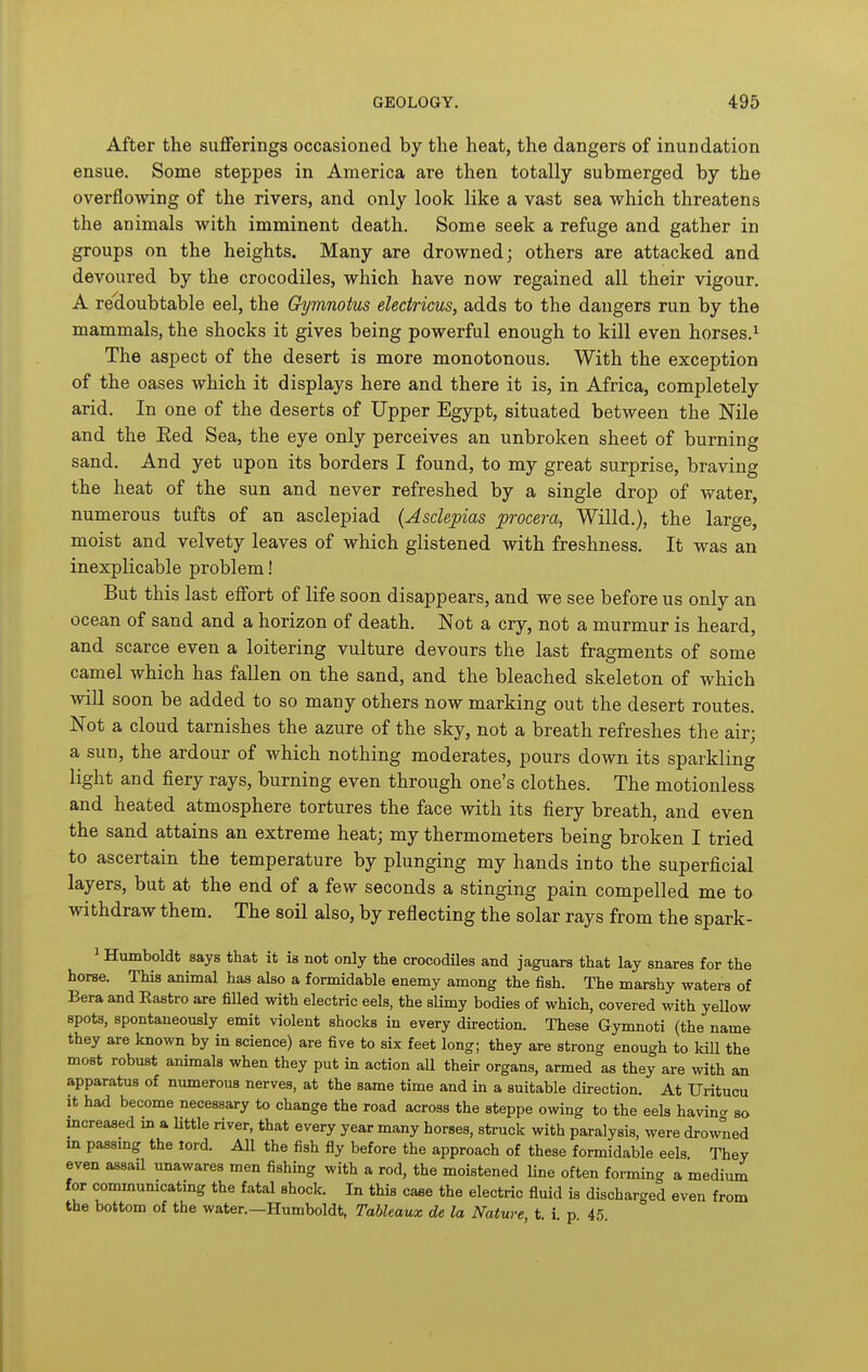 After the sufferings occasioned by the heat, the dangers of inundation ensue. Some steppes in America are then totally submerged by the overflowing of the rivers, and only look like a vast sea which threatens the animals with imminent death. Some seek a refuge and gather in groups on the heights. Many are drowned; others are attacked and devoured by the crocodiles, which have now regained all their vigour. A redoubtable eel, the Gymnotus electricus, adds to the dangers run by the mammals, the shocks it gives being powerful enough to kill even horses.^ The aspect of the desert is more monotonous. With the exception of the oases which it displays here and there it is, in Africa, completely arid. In one of the deserts of Upper Egypt, situated between the Nile and the Eed Sea, the eye only perceives an unbroken sheet of burning sand. And yet upon its borders I found, to my great surprise, braving the heat of the sun and never refreshed by a single drop of vt^ater, numerous tufts of an asclepiad {Asdepias procera, Willd.), the large, moist and velvety leaves of which glistened with freshness. It was an inexplicable problem! But this last effort of life soon disappears, and we see before us only an ocean of sand and a horizon of death. Not a cry, not a murmur is heard, and scarce even a loitering vulture devours the last fragments of some camel which has fallen on the sand, and the bleached skeleton of which ^vill soon be added to so many others now marking out the desert routes. Not a cloud tarnishes the azure of the sky, not a breath refreshes the air; a sun, the ardour of which nothing moderates, pours down its sparkling light and fiery rays, burning even through one's clothes. The motionless and heated atmosphere tortures the face with its fiery breath, and even the sand attains an extreme heat; my thermometers being broken I tried to ascertain the temperature by plunging my hands into the superficial layers, but at the end of a few seconds a stinging pain compelled me to withdraw them. The soil also, by reflecting the solar rays from the spark- ^ Humboldt says that it is not only the crocodiles and jaguars that lay snares for the horse. This animal has also a formidable enemy among the fish. The marshy waters of Bera and Rastro are filled with electric eels, the slimy bodies of which, covered with yeUow spots, spontaneously emit violent shocks in every direction. These Gymnoti (the name they are known by in science) are five to six feet long; they are strong enough to kill the most robust animals when they put in action all their organs, armed as they are with an apparatus of numerous nerves, at the same time and in a suitable direction. At Uritucu It had become necessary to change the road across the steppe owing to the eels havin<^ so increased m a Uttle river, that every year many horses, struck with paralysis, were drowned m passmg the lord. All the fish fly before the approach of these formidable eels They even assail unawares men fishing with a rod, the moistened line often formincr a medium for commumcating the fatal shock. In this caae the electric fluid is discharged even from the bottom of the water.—Humboldt, Tableaux de la Nature, t. i. p. 45.