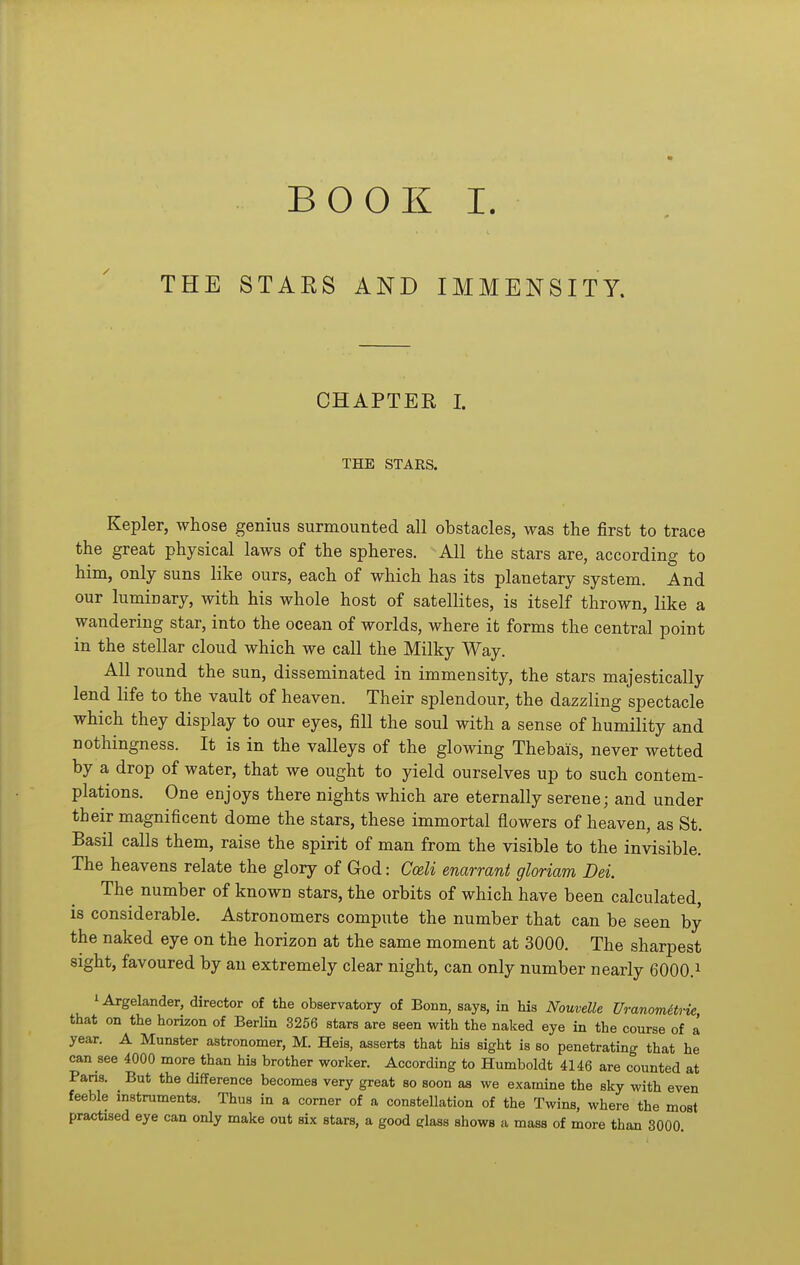 BOOK I. THE STARS AND IMMENSITY. CHAPTER I. THE STARS. Kepler, whose genius surmounted all obstacles, was the first to trace the great physical laws of the spheres. All the stars are, according to him, only suns like ours, each of which has its planetary system. And our luminary, with his whole host of satellites, is itself thrown, like a wandering star, into the ocean of worlds, where it forms the central point in the stellar cloud which we call the Milky Way. All round the sun, disseminated in immensity, the stars majestically lend life to the vault of heaven. Their splendour, the dazzling spectacle which they display to our eyes, fill the soul with a sense of humility and nothingness. It is in the valleys of the glowing Thebais, never wetted by a drop of water, that we ought to yield ourselves up to such contem- plations. One enjoys there nights which are eternally serene; and under their magnificent dome the stars, these immortal flowers of heaven, as St. Basil calls them, raise the spirit of man from the visible to the invisible. The heavens relate the glory of God: Cceli emrrant gloriam Dei. The number of known stars, the orbits of which have been calculated, is considerable. Astronomers compute the number that can be seen by the naked eye on the horizon at the same moment at 3000. The sharpest sight, favoured by an extremely clear night, can only number nearly 6000.^ lArgelander, director of the observatory of Bonn, says, in his Nouvelle UranomHrk that on the horizon of Berlin 3256 stars are seen with the naked eye in the course of a year. A Munster astronomer, M. Heis, asserts that his sight is so penetrating that he can see 4000 more than his brother worker. According to Humboldt 4146 are counted at Paris. But the difference becomes very great so soon as we examine the sky with even feeble instruments. Thus in a comer of a constellation of the Twins, where the most practised eye can only make out six stars, a good glass shows a mass of more than 3000