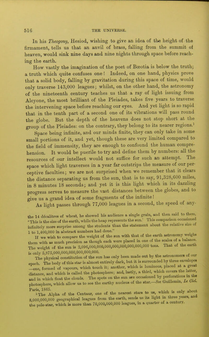 In his Theogony, Hesiod, wishing to give an idea of the height of the firmament, tells us that an anvil of brass, falling from the summit of heaven, would sink nine days and nine nights through space before reach- ing the earth. How vastly the imagination of the poet of Boeotia is below the truth; a truth which quite confuses one ! Indeed, on one hand, physics prove that a solid body, falling by gravitation during this space of time, would only traverse 143,000 leagues; whilst, on the other hand, the astronomy of the nineteenth century teaches us that a ray of light issuing from Alcyone, the most brilliant of the Pleiades, takes five years to traverse the intervening space before reaching our eyes. And yet light is so rapid that in the tenth part of a second one of its vibrations will pass round the globe. But the depth of the heavens does not stop short at the group of the Pleiades: on the contrary, they belong to its nearer regions.' Space being infinite, and our minds finite, they can only take in some small portions of it, and yet, though these are very limited compared to the field of immensity, they are enough to confound the human compre- hension. It would be puerile to try and define them by numbers: all the resources of our intellect would not suffice for such an attempt. The space which light traverses in a year far outstrips the measure of our per- ceptive faculties; we are not surprised when we remember that it clears the distance separating us from the sun, that is to say, 91,328,600 miles, in 8 minutes 18 seconds; and yet it is this light which in its dazzling progress serves to measure the vast distances between the globes, and to give us a grand idea of some fragments of the infinite! As light passes through 77,000 leagues in a second, the speed of any- the 14 decalitres of wheat, he showed his audience a single grain, and then said to them ' This is the size of the earth, while the heap represents the sun.' This comparison occasioned infinitely more surprise among the students than the statement about the relative size of 1 to 1,400,000 in abstract numbers had done. If we wish to compare the weight of the sun with that of the earth astronomy weighs them with as much precision as though each were placed in one of the scales of a balance The weight of the sun is 2,096,000,000,000,000,000,000,000,000 tons. That of the earth is only 5^875,000,000,000,000,000,000. , , . r The physical constitution of the sun has only been made out by the astronomers of our epoch The body of this star is abnost entirely dark, but it is surrounded by three envelopes -one formed of vapours, which touch it; another, which is luminous, placed at * great distance, and which is called the photosphere; and, lastly, a third, which covers the latter, and in which float the clouds. The spots on the sun are occasioned by perforations m the photosphere, which allow us to see the earthy nucleus of the star.-See Guillemin, Le Ciel. ^^Thf Alpha of the Centaur, one of the nearest stars to us, which is only about 8 000 000 000 geographical leagues from the ea^th, sends us its Ught in three years, and the pole-star, which is more than 70,000,000,000 leagues, in a quarter of a century.