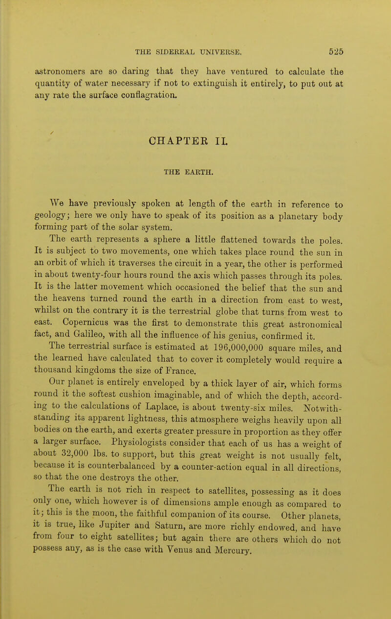 astronomers are so daring that they have ventured to calculate the quantity of water necessary if not to extinguish it entirely, to put out at any rate the surface conflagration. CHAPTER IL THE EARTH. We have previously spoken at length of the earth in reference to geology; here we only have to speak of its position as a planetary body forming part of the solar system. The earth represents a sphere a little flattened towards the poles. It is subject to two movements, one which takes place round the sun in an orbit of which it traverses the circuit in a year, the other is performed in about twenty-four hours round the axis which passes through its poles. It is the latter movement which occasioned the belief that the sun and the heavens turned round the earth in a direction from east to west, whilst on the contrary it is the terrestrial globe that turns from west to east. Copernicus was the first to demonstrate this great astronomical fact, and Galileo, with all the influence of his genius, confirmed it. The terrestrial surface is estimated at 196,000,000 square miles, and the learned have calculated that to cover it completely would require a thousand kingdoms the size of France. Our planet is entirely enveloped by a thick layer of air, which forms round it the softest cushion imaginable, and of which the depth, accord- ing to the calculations of Laplace, is about twenty-six miles. Notwith- standing its apparent lightness, this atmosphere weighs heavily upon all bodies on the earth, and exerts greater pressure in proportion as they offer a larger surface. Physiologists consider that each of us has a weight of about 32,000 lbs. to support, but this great weight is not usually felt, because it is counterbalanced by a counter-action equal in all directions, so that the one destroys the other. The earth is not rich in respect to satellites, possessing as it does only one, which however is of dimensions ample enough as compared to it; this is the moon, the faithful companion of its course. Other planets, it is true, like Jupiter and Saturn, are more richly endowed, and have from four to eight satellites; but again there are others which do not possess any, as is the case with Venus and Mercury.