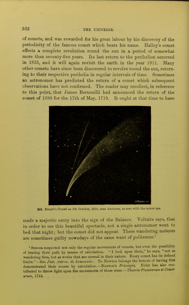 of comets, and was rewarded for his great labour by his discovery of the periodicity of the famous comet which bears his name. Halley's comet effects a complete revolution round the sun in a period of somewhat more than seventy-five years. Its last return to the perihelion occurred in 1835, and it will again revisit the earth in the year 1911, Many other comets have since been discovered to revolve round the sun, return- ing to their respective perihelia in regular intervals of time. Sometimes an astronomer has predicted the return of a comet which subsequent observations have not confirmed. The reader may recollect, in reference to this point, that James Bernouilli had announced the return of the comet of 1680 for the 17th of May, 1719. It ought at that time to have MRapint. Si 262. Donati's Comef on 5th October, 185S, near Arotuius, as seen with the naked eye. made a majestic entry into the sign of the Balance. Voltaire says, that in order to see this beautiful spectacle, not a single astronomer went to bed that night; but the comet did not appear. These wandering meteors are sometimes guilty nowadays of the same want of politeness.^ ' Seneca suspected not only the regular movements of comets, but even the possibility of tracing their path by means of calculation. I look upon them, he says, not as wandering fires, but as works that are eternal in their nature. Every comet has its defined limits.—See Just. Aatron. de Lemonnier. To Newton belongs the honour of having first demonstrated their course by calculation.—Newton's Principia. Euler has also con- tributed to throw Hght upon the movements of these stars.—TAcoria Planetarumet Comet- arum, 1744.