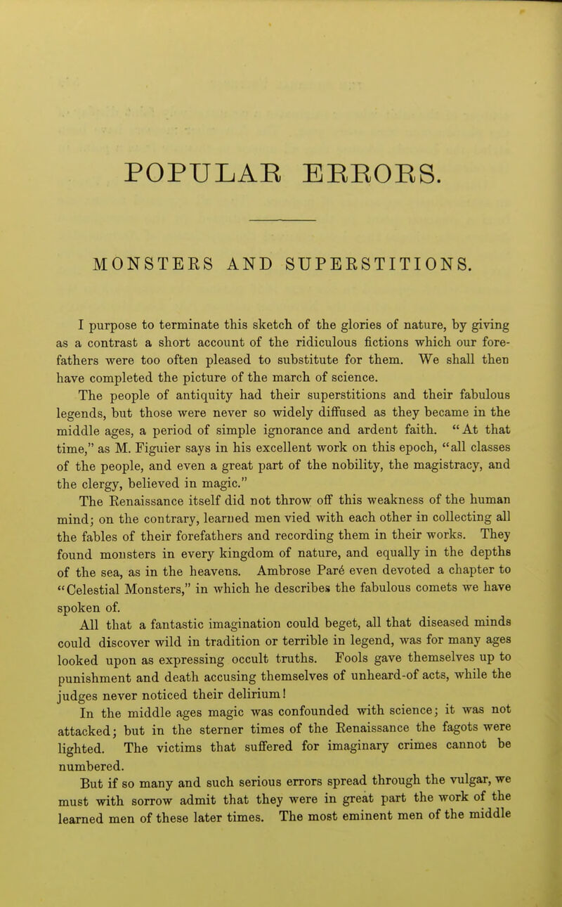 POPULAR EEEOES. MONSTERS AND SUPERSTITIONS. I purpose to terminate this sketch of the glories of nature, by giving as a contrast a short account of the ridiculous fictions which our fore- fathers were too often pleased to substitute for them. We shall then have completed the picture of the march of science. The people of antiquity had their superstitions and their fabulous legends, but those were never so widely diffused as they became in the middle ages, a period of simple ignorance and ardent faith. At that time, as M. Figuier says in his excellent work on this epoch, all classes of the people, and even a great part of the nobility, the magistracy, and the clergy, believed in magic. The Eenaissance itself did not throw off this weakness of the human mind; on the contrary, learned men vied with each other in collecting all the fables of their forefathers and recording them in their works. They found monsters in every kingdom of nature, and equally in the depths of the sea, as in the heavens. Ambrose Par6 even devoted a chapter to Celestial Monsters, in Avhich he describes the fabulous comets we have spoken of. All that a fantastic imagination could beget, all that diseased minds could discover wild in tradition or terrible in legend, was for many ages looked upon as expressing occult truths. Fools gave themselves up to punishment and death accusing themselves of unheard-of acts, while the judges never noticed their delirium! In the middle ages magic was confounded with science; it was not attacked; but in the sterner times of the Eenaissance the fagots were lighted. The victims that sufifered for imaginary crimes cannot be numbered. But if so many and such serious errors spread through the vulgar, we must with sorrow admit that they were in great part the work of the learned men of these later times. The most eminent men of the middle