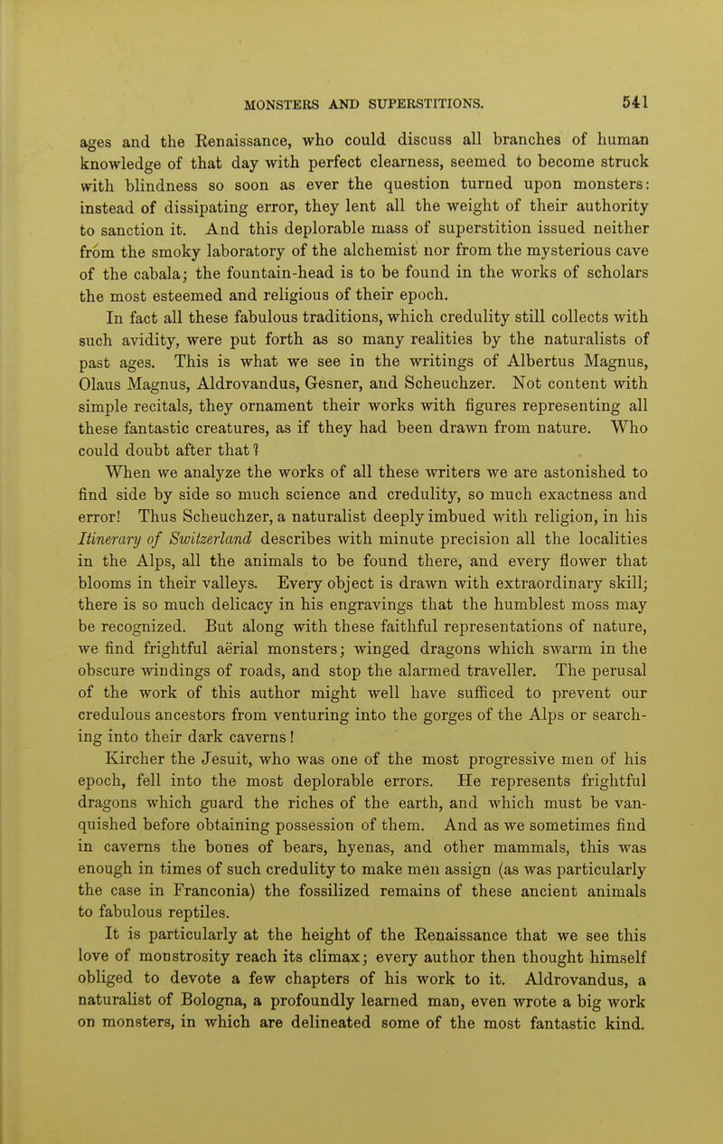 ages and the Eenaissance, who could discuss all branches of human knowledge of that day with perfect clearness, seemed to become struck with blindness so soon as ever the question turned upon monsters: instead of dissipating error, they lent all the weight of their authority to sanction it. And this deplorable mass of superstition issued neither from the smoky laboratory of the alchemist nor from the mysterious cave of the cabala; the fountain-head is to be found in the works of scholars the most esteemed and religious of their epoch. In fact all these fabulous traditions, which credulity still collects with such avidity, were put forth as so many realities by the naturalists of past ages. This is what we see in the writings of Albertus Magnus, Olaus Magnus, Aldrovandus, Gesner, and Scheuchzer. Not content with simple recitals, they ornament their works with figures representing all these fantastic creatures, as if they had been drawn from nature. Who could doubt after that 1 When we analyze the works of all these writers we are astonished to find side by side so much science and credulity, so much exactness and error! Thus Scheuchzer, a naturalist deeply imbued with religion, in his Itinerary of Switzerland describes with minute precision all the localities in the Alps, all the animals to be found there, and every flower that blooms in their valleys. Every object is drawn with extraordinary skill; there is so much delicacy in his engravings that the humblest moss may be recognized. But along with these faithful representations of nature, we find frightful aerial monsters; winged dragons which swarm in the obscure windings of roads, and stop the alarmed traveller. The perusal of the work of this author might well have sufiiced to prevent our credulous ancestors from venturing into the gorges of the Alps or search- ing into their dark caverns! Kircher the Jesuit, who was one of the most progressive men of his epoch, fell into the most deplorable errors. He represents frightful dragons which guard the riches of the earth, and which must be van- quished before obtaining possession of them. And as we sometimes find in caverns the bones of bears, hyenas, and other mammals, this was enough in times of such credulity to make men assign (as was particularly the case in Franconia) the fossilized remains of these ancient animals to fabulous reptiles. It is particularly at the height of the Renaissance that we see this love of monstrosity reach its climax; every author then thought himself obliged to devote a few chapters of his work to it. Aldrovandus, a naturalist of Bologna, a profoundly learned man, even wrote a big work on monsters, in which are delineated some of the most fantastic kind. i