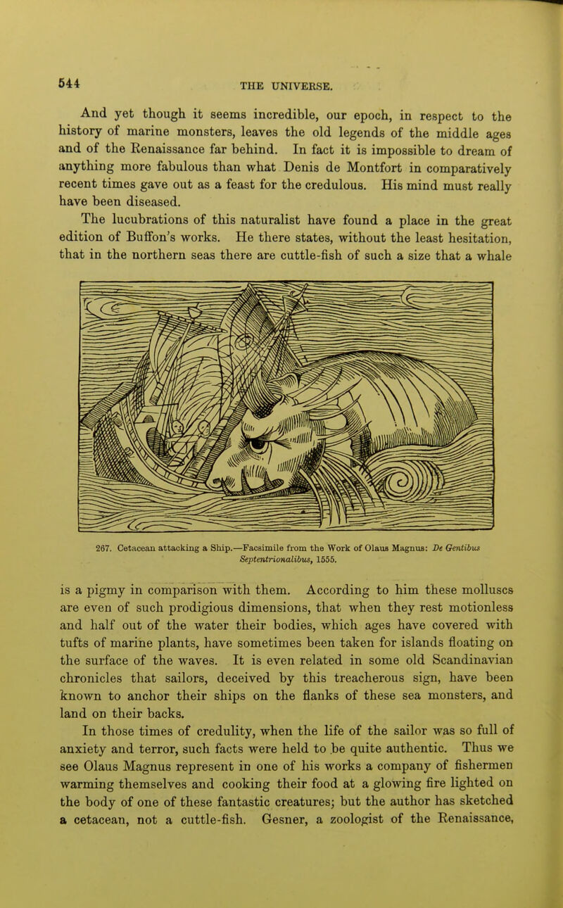 And yet though it seems incredible, our epoch, in respect to the history of marine monsters, leaves the old legends of the middle ages and of the Renaissance far behind. In fact it is impossible to dream of anything more fabulous than what Denis de Montfort in comparatively recent times gave out as a feast for the credulous. His mind must really have been diseased. The lucubrations of this naturalist have found a place in the great edition of Buffon's works. He there states, without the least hesitation, that in the northern seas there are cuttle-fish of such a size that a whale 267. Cetacean attacking a Ship.—Facsimile from the Work of Glaus Magnus: De Geniibus Septentriorutlibtis, 1555. is a pigmy in comparison with them. According to him these molluscs are even of such prodigious dimensions, that when they rest motionless and half out of the water their bodies, which ages have covered with tufts of marine plants, have sometimes been taken for islands floating on the surface of the waves. It is even related in some old Scandinavian chronicles that sailors, deceived by this treacherous sign, have been known to anchor their ships on the flanks of these sea monsters, and land on their backs. In those times of credulity, when the life of the sailor was so full of anxiety and terror, such facts were held to .be quite authentic. Thus we see Olaus Magnus represent in one of his works a company of fishermen warming themselves and cooking their food at a glowing fire lighted on the body of one of these fantastic creatures; but the author has sketched a cetacean, not a cuttle-fish. Gesner, a zoologist of the Renaissance,