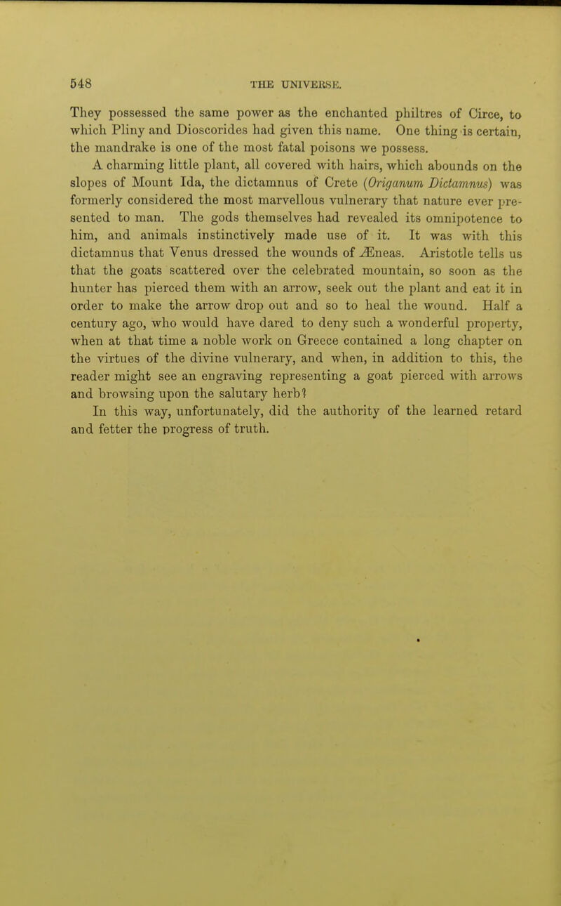 They possessed the same power as the enchanted philtres of Circe, to which Pliny and Dioscorides had given this name. One thing is certain, the mandrake is one of the most fatal poisons we possess. A charming little plant, all covered with hairs, which abounds on the slopes of Mount Ida, the dictamnus of Crete {Origanum Didamnus) was formerly considered the most marvellous vulnerary that nature ever pre- sented to man. The gods themselves had revealed its omnipotence to him, and animals instinctively made use of it. It was with this dictamnus that Venus dressed the wounds of u$lneas. Aristotle tells us that the goats scattered over the celebrated mountain, so soon as the hunter has pierced them with an arrow, seek out the plant and eat it in order to make the arrow drop out and so to heal the wound. Half a century ago, who would have dared to deny such a wonderful property, when at that time a noble work on Greece contained a long chapter on the virtues of the divine vulnerary, and when, in addition to this, the reader might see an engraving representing a goat pierced with arrows and browsing upon the salutary herbl In this way, unfortunately, did the authority of the learned retard and fetter the progress of truth.