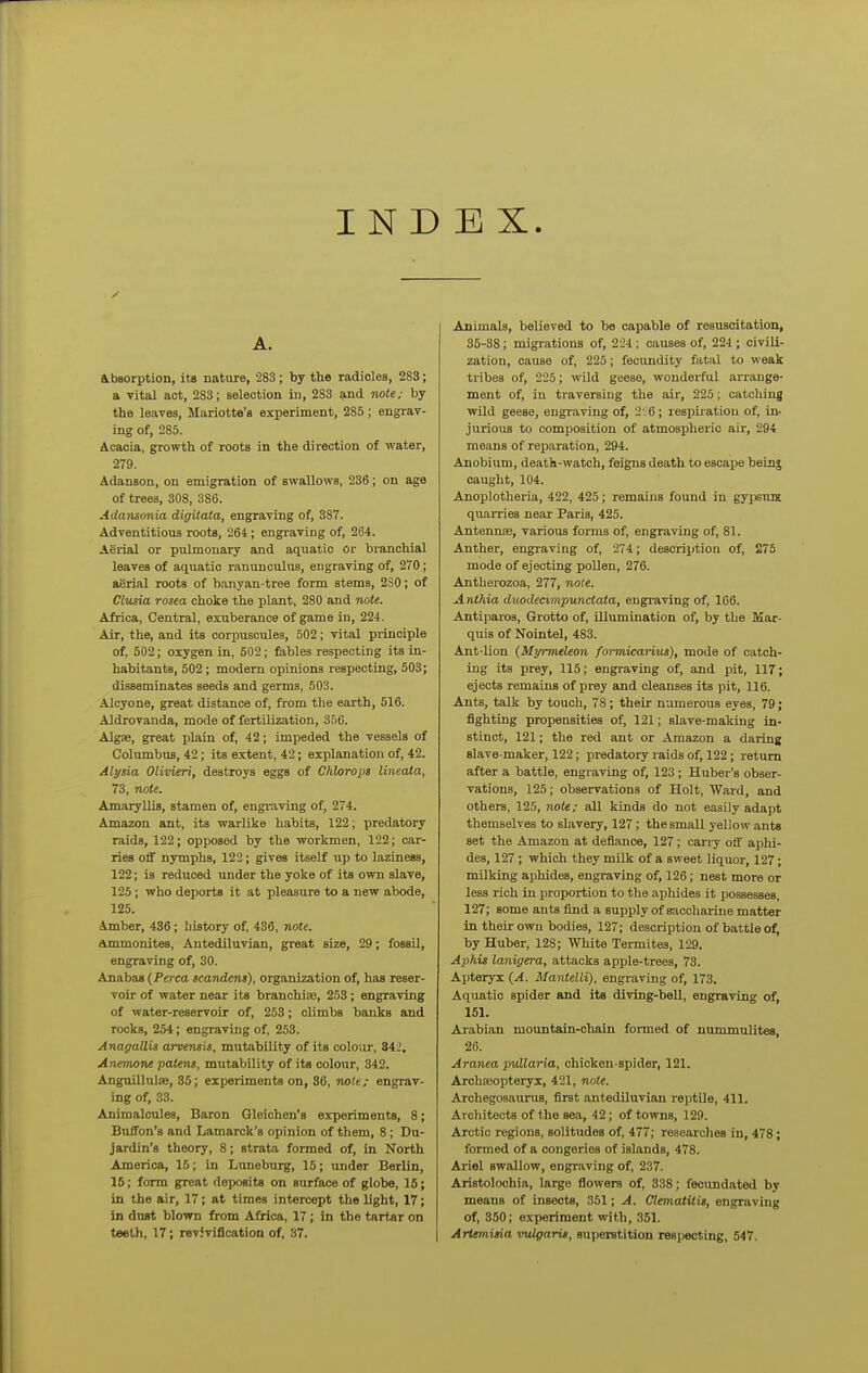 IND EX. A. Absorption, its nature, 283; by the radicles, 283; a vital act, 283; selection in, 283 and note; by the leaves, Mariotte's experiment, 285; engrav- ing of, 285. Acacia, growth of roots in the direction of water, 279. Adanson, on emigration of swallows, 236; on age of trees, 308, 386. Ada'nsonia digitata, engraving of, 387. Adventitious roots, 264; engraving of, 264. Aerial or pulmonary and aquatic or branchial leaves of aquatic ranunculus, engraving of, 270; aerial roots of banyan-tree form stems, 2S0; of Clusia rosea choke the plant, 280 and note. Africa, Central, exuberance of game in, 224. Air, the, and its corpuscules, 502; vital principle of, 502; oxygen in, 502; fables respecting its in- habitants, 502; modem opinions respecting, 503; disseminates seeds and germs, 503. Alcyone, great distance of, from the earth, 516. Aldrovanda, mode of fertilization, 356. Algse, great plain of, 42; impeded the vessels of Columbus, 42; its extent, 42; explanation of, 42. Alysia Olivieri, destroys eggs of Chlorops lineata, 73, note. Amaryllis, stamen of, engi-aving of, 274. Amazon ant, its warlike habits, 122; predatory raids, 122; opposed by the workmen, 122; car- ries off nymphs, 122; gives itself up to laziness, 122; is reduced imder the yoke of its own slave, 125; who deports it at pleasure to a new abode, 125. Amber, 436; history of, 436, note. ammonites, Antediluvian, great size, 29; fossil, engraving of, 30. Anabas (Perca scandens), organization of, has reser- voir of water near its branchiae, 253 ; engraving of water-reservoir of, 253; climbs banks and rocks, 254; engraving of, 253. Anagallis arvensis, mutability of its colour, 342, AnemoTie patens, mutabUity of its colour, 342. Anguillulae, 35; experiments on, 36, note; engrav- ing of, 33. Animalcules, Baron Gleichen's experiments, 8; Buffon's and Lamarck's opinion of them, 8; Du- jardin's theory, 8; strata formed of, in North America, 15; in Luneburg, 15; imder Berlin, 16; form great deposits on surface of globe, 15; in the air, 17; at times intercept the light, 17; in dtwt blown from Africa, 17; in the tartar on teeth, 17; revivification of, 37. Animals, believed to be capable of resuscitation, 35-38; migi-ations of, 224; causes of, 224 ; civili- zation, cause of, 225; fecundity fatal to weak tribes of, 225; wild geese, wonderful arrange- ment of, in travershig the aii', 225; catching wild geese, engraving of, 2V6 ; respiiation of, in- jurious to composition of atmospheric air, 294 means of reparation, 294. Anobium, death-watch, feigns death to escape being caught, 104. Anoplotheria, 422, 425; remains found in gypsum quarries near Paris, 425. Antennae, various forms of, engraving of, 81. Anther, engraving of, 274; description of, 275 mode of ejecting pollen, 276. Antherozoa, 277, nole. Anthia duodecimpunctata, engraving of, 166. Antiparos, Grotto of, illumination of, by the Mar- quis of Nointel, 483. Ant-lion (Myrmeleon formicarius), mode of catch- ing its prey, 115; engraving of, and pit, 117; ejects remains of prey and cleanses its pit, 116. Ants, talk by touch, 78; their numerous eyes, 79; fighting propensities of, 121; slave-making in- stinct, 121; the red ant or Amazon a daring slave-maker, 122; predatory raids of, 122; return after a battle, engraving of, 123 ; Huber's obser- vations, 125; observations of Holt, Ward, and others, 125, note; all kinds do not easily adapt themselves to slavery, 127; the small yellow ants set the Amazon at defiance, 127; carry off aphi- des, 127 ; which they milk of a sweet liquor, 127; milking aphides, engraving of, 126; nest more or less rich in proportion to the aphides it possesses, 127; some ants find a supply of saccharine matter in their own bodies, 127; description of battle of, by Huber, 128; White Termites, 129. Aphis lanigera, attacks apple-trees, 73. Apteryi (A. Mantelli), engraving of, 173. Aquatic spider and its diving-bell, engraving of, 151. Arabian mountain-chain formed of nvimmulites, 26. Aranea puUaria, chicken-spider, 121. Archseopteryx, 421, note. Archegosaurus, first antediluvian reptile, 411. Architects of the sea, 42; of towns, 129. Arctic regions, solitudes of, 477; researches in, 478; formed of a congeries of islands, 478. Ariel swallow, engraving of, 237. Aristolochia, large flowers of, 338; fecundated by means of insects, 351; A. Clemaiiiis, engraving of, 350; experiment with, 351. Artemisia vuif/aris, superstition respecting, 547.