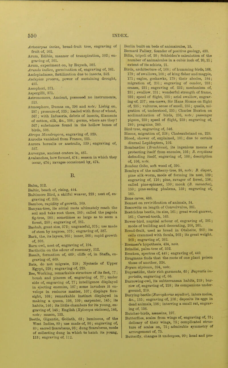Artocarpus incisa, bread-fruit tree, engraving of fruit of, 262. Arum, Edible, manner of transpiration, 302; en- graving of, 301. Arum, e.\perimeut on, by Ruyscb, 302. Arundo iiidica, germination of, engraving of, 361. AsclepiadacetB, fertilisation due to iusects, 352. Asclepias procera, power of sustaining dj-ouglit, 495. Ascophori, 371. Aspergilli, 371. Astronomei-s, Ancient, possessed no instruments, 513. Atmosphere, Dumas on, 296 and note; Liebig on, 297 ; pressm-e of, 525; loaded with flour of wheat, 607; with Infusoria, debris of insects, filaments of cotton, silk, &c., 508; germs, where are they? 507; substances found in the hollow bones of birds, 508. Atropa Mandragora, engraving of, 329. Aurochs vanished from France, 225. Aurora borealis or australis, 539; engraving of, 537. Auvergne, ancient craters in, 461. Avalanches, how formed, 474; season in which they occur, 474; ravages occasioned by, 474. B. Balm, 312. Baltic, beach of, rising, 444. Baltimore Bird, a skilful weaver, 223; nest of, en- graving of, 223. Bamboo, rapidity of growth, 309. Banyan-tree, its aerial roots ultimately reach the soil and take root there, 280; called the pagoda flg-tree, 280; sometimes so large as to seem a forest, 280 ; engraving of, 281. Baobab, gieat size, 372; ungraceful, 375 ; use made of stem by negroes, 375 ; engraving of, 387. Bark, the, its layers, 265; inner, 266; rapid growth of, 308. Barn-owl, nest of, engraving of, 194. Bartholin on the odour of rosemary, 312. Basalt, foi-mation of, 469; cliffs of, in Staffa, en- graving of, 469. Bats, do not migrate, 228; Nycteris of Upper Egypt, 228 ; engraving of, 229. Bee, Working, remarkable structure of its feet, 77; bi-ush and pincers of, engraving of, 77; under side of, engraving of, 77; intelligence displayed in ejecting enemies, 107; some invaders it en- velops in resinous matter, 107; displays fore- sight, 108; remarkable instinct displayed in making a queen, 108, 109; carpenter, 145; its habits, 146; its little chambers for its young, en- graving of, 145; English {Xylocopa violacea), 146, note/ mason, 163. Beetle, Gigantic, Goliath, 63; luminous, of the West Indies, 89; use made of, 90; engraving of, 89 ; sacred Scarabseus, 93; dung Scarabseus, mode of collecting dung in which to hatch its young, 113; engraving of, 112. Berlin built on beds of auimalculee, 16. Bernard Palissy, founder of positive geology, 438. Bilin, ti'ipoli of, 20; Schleideii's calculation of the number of animalcules in a cubic inch of, 20,21; extent of its schists, 21. Birds, architecture of, 168; of humming-birds, 168, 179; of swallows, 168 ; of king-fisher and magpie, 171; eagles, goshawks, 179; their abodes, 184; migration of, 231; engraving of condor, 233; cranes, 231; engraving of, 232; mechanism of, 231; swallow, 231; v^onderful strength of frame, 232; speed of flight, 235; ariel swallow, engrav- ing of, 237; sea-mews. Sir Hans Sloane on flight of, 235; vultures, sense of smell, 235 ; quails, mi- gration of, understood, 235; Charles Buxton on acclimatization of birds, 236, note; passenger pigeon, 239; speed of flight, 239; engraving o^ 240; penguins, 240. Bird-tiee, engraving of, 546. Bisons, migration of, 228 ; Chateaubriand on, 229. Blood, shower of, explained, 101; due to certain diurnal Lepidoptera, 102. Bombardier (Srackinus), its ingenious means of protecting itself from enemies, 105; S. crepitans defending itself, engraving of, 106; description of, 106, note. Boinbax Ceiba, soft wood of, 390. Bombyx of the mulberry-tree, 98, note; B. dispar, pine silk-worm, mode of forming its nest, 109; engraving of, 110; pine, ravager of forest, 156; called pine-spinner, 159; monk (B. monacha), 159; pine-eating phalaena, 159; engraving of, 160. Bone caves, 488. Bonnet on revivification of animals, 34. Boscowitz on length of Convolvulus, 381. Bostrichus beetle, its size, 161; great wood-gnawer, 161; Curved-tooth, 163. Bower-bird, nuptial arbour of, engraving of, 201; mode of building and decorating, 200, 201. Bread-fruit, used as bread in Otaheite, 262; its cells crammed with fecula, 262; its great weight, 262 ; engraving of, 262. Bremser's hypothesis, 434, note. Brindisi, palm-tree of, 352. Brocken, spectres of, 448; engraving of, 449. Brugmans finds that the roots of one plant poison those of another, 324. Bryum alpinum, 394, note. Buprestidse, their rich garments, 65; BuprestU im- perMis, engraving of, 66. Burrowing-owl, its subterranean habits, 219; bur- row of, engraving of, 218; its companions imder- ground, 219. Burying-beetle (Necrophorus sepvUor), inters moles, <Stc., 135; engraving of, 136; deposits its eggs in dead animals, 136; interring a small rat, engrav- ing of, 136. Butcher-birds, assassins, 197. Butterflies, scales from wings of, engraving of, 75; delicacy of their wings, 75; complicated struc- ture of scales on, 75; admirable symmetry of arraiigement of, 75. Butterfly, changes it imdergoes, 99; head and pro-