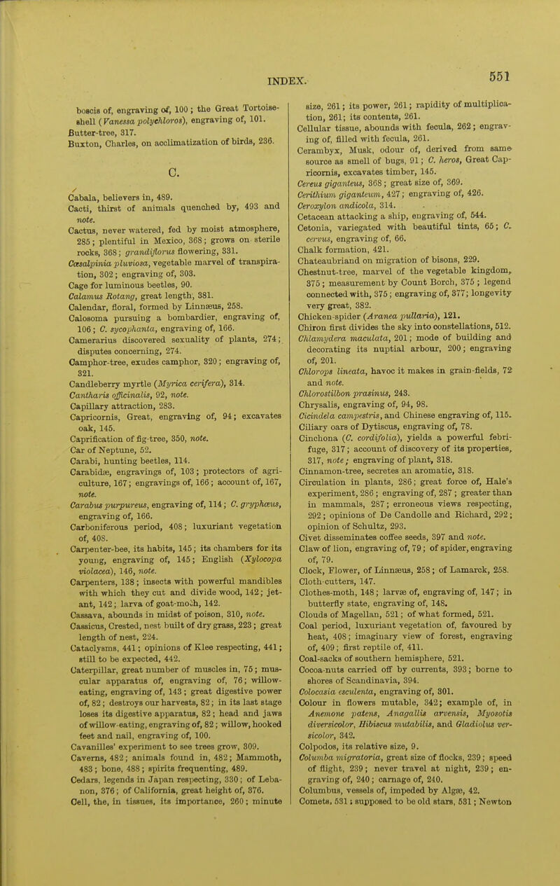 bosois of, engraving of, 100 ; tlie Great Tortoise- eheO. {Vanessapolyehloros), engraving of, 101. Butter-tree, 317. Buxton, Charles, on aoclimatization of birds, 236. c. / Cabala, believers in, 489. Cacti, thirst of animals quenched by, 493 and note. Cactus, never watered, fed by moist atmosphere, 285; plentiful in Mexico, 368; grows on sterile rocks, 368; gmndifioi-us flowering, 331. Casalpinia pluviosa, vegetable marvel of transpira- tion, 302; engraving of, 303. Cage for luminous beetles, 90. Calamus Rotang, great length, 381. Calendar, floral, formed by Linnseus, 258. Calosoma pursuing a bombardier, engraving of, 106; C. sycophanla, engraving of, 166. Camerarius discovered sexuality of plants, 274; disputes concerning, 274. Camphor-tree, exudes camphor, 320; engraving of, 321. Candleberry myrtle (Myrica cerifera), 314. Cantharis officinalis, 92, note. Capillary attraction, 283. Capricornis, Great, engraving of, 94; excavates oak, 145. Capriflcation of fig-tree, 350, note. Car of Neptune, 52. Carabi, hunting beetles, 114. Carabidse, engravings of, 103; protectors of agri- culture, 167; engravings of, 166; account of, 167, note. Carabut purpureus, engraving of, 114; C. grypJums, engraving of, 166. Carboniferous period, 408; luxuriant vegetation of, 408. Carpenter-bee, its habits, 145; its chambers for its yovujg, engraving of, 145; English (Xylocopa violacea), 146, note. Carpenters, 138 ; insects with powerful mandibles with which they cut and divide wood, 142; jet- ant, 142; larva of goat-moih, 142. Cassava, abounds in midst of poison, 310, note. Cassicus, Crested, nest built of dry grass, 223; great length of nest, 224. Cataclysms, 441; opinions of Klee respecting, 441; BtUl to be expected, 442. Caterpillar, great number of muscles in, 76; mus- cular apparatus of, engraving of, 76; wiUow- eating, engraving of, 143; great digestive power of, 82; destroys our harvests, 82; in its last stage loses its digestive apparatus, 82; head and jaws of willow-eating, engraving of, 82; willow, hooked feet and nail, engraving of, 100. Cavanilles' experiment to see trees grow, 809. Caverns, 482; animals found in, 482; Mammoth, 483; bone, 488; spirits frecLuenting, 489. Cedars, legends in Japan respecting, 330; of Leba- non, 376; of California, great height of, 376. Cell, the, in tissues, its importance, 260; minute size, 261; its power, 261; rapidity of multiplica- tion, 261; its contents, 261. Cellular tissue, abounds with fecula, 262; engrav- ing of, filled with fecula, 261. Cerambyx, Musk, odour of, derived from same source as smell of bugs, 91; C. heros, Great Cap- ricornis, excavates timber, 145. Ce7-eua giganteus, 368; great size of, 369. Cerithium giganteum, 427; engraving of, 426. Ceroxylon andicola, 314. Cetacean attacking a ship, engraving of, 544. Cetonia, variegated with beautiful tints, 65; C. cervus, engraving of, 66. Chalk formation, 421. Chateaubriand on migi-ation of bisons, 229. Chestnut-tree, marvel of the vegetable kingdom, 375 ; measurement by Coimt Borch, 375 ; legend connected with, 375; engraving of, 377; longevity very great, 382. Chicken-spider (Aranea puUaria), 121. Chiron first divides the sky into constellations, 512. Chlamydera maculata, 201; mode of buUding and decorating its nuptial arbour, 200; engraving of, 201. Chlorops lineata, havoc it makes in grain-fields, 72 and note. Chlorostilbon prasinus, 243. Chrysalis, engraving of, 94, 98. Cicindela campestris, and Chinese engraving of, 115. Ciliary oars of Dytiscus, engraving of, 78. Cinchona (C. cordifolid), yields a powerful febri- fuge, 317; account of discovery of its properties, 317, note ; engraving of plant, 318. Cinnamon-tree, secretes an aromatic, 318. Circulation in plants, 286; great force of, Hale's experiment, 286; engraving of, 287 ; greater than in mammals, 287; erroneous views respecting, 292; opinions of De Candolle and Richard, 292; opinion of Schultz, 293. Civet disseminates coffee seeds, 397 and note. Claw of Uon, engraving of, 79; of spider, engraving of, 79. Clock, Flower, of Linnaeus, 258; of Lamarck, 258. Cloth-cutters, 147. Clothes-moth, 148; larvae of, engraving of, 147; in butterfly state, engraving of, 148. Clouds of Magellan, 521; of what formed, 521. Coal period, luxuriant vegetation of, favoured by heat, 408; imaginary view of forest, engraving of, 409; first reptile of, 411. Coal-sacks of southern hemisphere, 521. Cocoa-nuts carried off by currents, 393; borne to shores of Scandinavia, 394. Colocasia esculenta, engraving of, 301. Colour in flowers mutable, 342; example of, in Anemone patent, Anagallis arvensis, Myosotis diversicolor, Hibiscus mutabilis, and Gladiolus ver- sicolor, 342. Colpodos, its relative size, 9. Columba migratoria, great size of flocks, 239; speed of flight, 239; never travel at night, 239; en- graving of, 240; carnage of, 240. Columbus, vessels of, impeded by Algae, 42. Comets. 531; supposed to bo old stars, 531; Newton