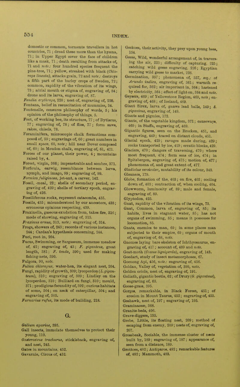 domestic or commou, torments travellers in hot countries, 71; dread these more than the hyoena, 71; in Upper Egypt cover tlie face of children like a mask, 71; death resulting from attacks of, 71 and note; four hundred species frequent the pine-tree, 71; yellow, streaked with black {Chlo- rops lineata), attacks grain, 72 and note; destroys a fifth part of the barley crops of Sweden, 72; common, rapidity of the vibration of its wings, 73 ; aiirial mouth or stigma of, engraving of, 84; drone and its larva, engraving of, 87. Fondia eiythrops, 220; nest of, engraving of, 220. Fontana, belief in resuscitation of mummies, 34. Fontenelle, censures philosophy of words, 5; his opinion of the philosophy of things, 5. Foot, of working bee, its structure, 77 ; of Dytiscus, 77; engraving of, 78; of flies, 77 ; form saws, rakes, chisels, 78. Foraminifera, microscopic chalk formations com- posed of, 59 ; engravings of, 60 ; great numbers in small space, 60, note ; Mil near Dover composed of, 60; in Meudon chalk, engraving of, 61, 421. Forces of our planet, their power, 4 ; mountains raised by, 4. Forest, virgin, 366; impenetrable and sombre, 371. Forficula, earwig, resemblance between larva, nymph, and Imago, 99; engraving of, 99. Formica fidiginosa, jet-ant, a carver, 142. Fossil, -meal, 22; shells of secondary period, en- graving of, 420; shells of tertiary epoch, engrav- ing of, 426. Fossiliferous rocks, represent catacombs, 435. Fossils, 435; misunderstood by our ancestora, 438; erroneous opinions respecting, 439. Fraxinella, gaseous exudation from, takes fire, 316; mode of showing, engraving of, 315. Fraxinus ornus, 313, note ; engraving of, 314. Frogs, showers of, 243; records of various instances, 244; Cardan's hypothesis concerning, 244. Puci, root in, 264. Fucus, Swimming, or Sargassum, immense meadow of, 42; engraving of, 43; F. giganteiLS, great length, 381; F. tendo, 390; used for making fishing-nets, 390. Fulgora, 90, note. Fulica chloropus, water-hen, its elegant nest, 204. Fungi, rapidity of growth, 309; lycoperdon (Z. gigan- teum), 310; engraving of, 309; Lindley on the lycoperdon, 310; Bulliard on fungi, 310; mould, 371; prodigious fecundity of, 392; curious habitats of some, 504; on neck of caterpillar, 504; and engraving of, 505. Fumariui rufus, its mode of buUding, 218. G. Oalium aparine, 395. Oall insects, immolate themselves to protect their young, 110. Oatterostetis trachurut, stickleback, engraving of, and nest, 245. Oates in mountains. 452. Oavamie, Circus of, 452. Geckoes, their activity, they prey upon young bees, 154. Geese, Wild, wonderful arrangement of, in travers- ing the air, 225; difliculty of capturing, 225; catching wild geese engraving, 226; Egyptian carrying wild geese to market, 226. Germination, 357; phenomena of, 357, Beq.; of Arundo ijidica, engraving of, 361; warmth re- quired for, 362; air imjjortant in, 364; hastened by electricity, 364 ; eflect of light on, 364 and note. Geysers, 469; of Yellowstone Region, 469, note; en- graving of, 468; of Iceland, 469. Giant Sirei, larva of, gnaws lead balls, 149; S. giganteus, engraving of, 149. Giants and pigmies, 172. Giants, of the vegetable kingdom, 371; cansewayi, 469; in Stafia, engraving of, 469. Gigantic figures, seen on the Brocken, 451, and engraving, 449; traced on distant clouds, 451. Glacial epoch, 429; ravages made during, 429; rocks transported by ice, 429; erratic blocks, 429. Glaciers, 470; dangers of traversing, 470; where most frequent, 474; form seas of ice, 474; in Spitzbergen, engraving of, 475; motion of, 477; phenomena of, and great extent of, 477. Gladiolus versicolor, mutability of its colour, 343. Gleaners, 179. Globe, formation of the, 403 ; on fire, 403; cooling down of, 403 ; contraction of, when coolihg, 404. Glowworm, luminosity of, 89; male and female, engraving of, 89. Glyptodon, 425. Gnat, rapidity of the vibration of its wings, 73. Gnat, Common, larva of, engraving of, 85; its habits, lives in stagnant water, 85; has not organs of swimming, 85 ; means it possesses for locomotion, 85. Gnats, enemies to man, 69; in some places man subjected to their empire, 69 ; organs of mouth of, engraving of, 68, note. Gnomes laying bare skeleton of Ichthyosaurus, en- graving of, 417; account of, 489 and note. Goat-moth (Cossus ligniperda), engraving of, 143. Goedart, study of insect metamorphoses, 67. Goenong Api, 456, note: engraving of, 456. Goldau, VaUey of, vegetation of, 399, note. Golden oriole, nest of, engraving of, 191. Goliath, gigantic beetle, 62; of Drury(©. giganteiu), engraving of, 63. Goose-grass, 395. Gorges, remarkable, in Black Forest, 451; of erosion in Mount Taurus, 452; engraving of, 453. Goshawk, nest of, 197 ; engraving of, 195. Graminacese, 368. Granite-beds, 406. Grave-diggers, 135. Grebe, Little, its floating nest, 209; method of escaping from enemy, 209; nests of, engraving of, 207. Grossbeak, Sociable, the immense cluster of nests built by, 189; eng^raving of, 187; appearance of, seen from a distance, 189. Grottoes, 4S2; Antiparos, 482; remarkable feattues of, 482; Mammoth, 483.