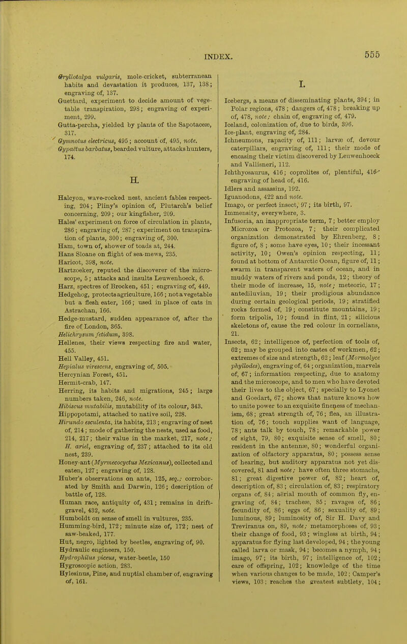 556 Gryllotalpa vulgaris, mole-cricket, subterranean habits and devastation it produces, 137, 138 ; engraving of, 137. Quettard, experiment to decide amount of vege- table transpiration, 29S; engraving of experi- ment, 299. Gutta-percha, yielded by plants of the Sapotaceae, 317. Oymnotus eUctricus, 495; account of, 495, note, OypaHus iarhatut, bearded vulture, attacks hunters, 174. H. Halcyon, wave-rocked nest, ancient fables respect- ing, 204; Pliny's opinion of, Plutarch's belief concerning, 209 ; our kingfisher, 209. Hales' experiment on force of circulation in plants, 286 ; engraving of, 287 ; experiment on transpira- tion of plants, 300; engraving of, 300. Ham, town of, shower of toads at, 244. Hans Sloane on flight of sea-mews, 235. Haricot, 398, note. Hartzoeker, reputed the discoverer of the micro- scope, 5; attacks and insults Leuwenhoeck, 6. Harz, spectres of Brocken, 451; engraving of, 449. Hedgehog, protects agriculture, 166; notavegetable but a flesh eater, 166; used in place of cats in Astrachan, 166. Hedge-mustard, sudden appearance of, after the fire of London, 365. Helichrysum fetidum, 398. Hellenes, their views respecting flre and water, 455. Hell VaUey, 451. Hepialus virescens, engraving of, 505. Hercynian Forest, 451. Hei-mit-crab, 147. Herring, its habits and migi-ations, 245; large numbers taken, 246, note. Hibiscus mutabilis, mutability of its colour, 343. Hippopotami, attached to native soU, 228. Hirundo esculenta, its habits, 213 ; engraving of nest of, 214; mode of gathering the nests, used as food, 214, 217; their value in the market, 217, note; H. ariel, engraving of, 237; attached to its old nest, 239. Honey-ant {Myrmecoq/ctus Mexicamu), collected and eaten, 127; engraving of, 128. Huber's observations on ants, 125, seq.; corrobor- ated by Smith and Darwin, 126; description of battle of, 128. Human race, antiquity of, 431; remains in drift- gravel, 432, note. Humboldt on sense of smell in vultures, 235. Humming-bird, 172; minute size of, 172; nest of saw-beaked, 177. Hut, negro, lighted by beetles, engraving of, 90. Hydravilic engineers, 150. Hydrophilus picetu, water-beetle, 150 Hygroscopic action, 283. Hylesinus, Pine, and nuptial chamber of, engraving of, 161. I. Icebergs, a means of disseminating plants, 394; in Polar regions, 478 ; dangers of, 478; breaking up of, 478, note; chain of, engraving of, 479. Iceland, colonization of, due to birds, 396. Ice-plant, engraving of, 284. Ichneumons, raiiacity of. 111; larvae of, devour caterpillars, engraving of. 111; their mode of encasing their victim discovered by Leuwenhoeck and Vallisneri, 112. IchthyosauiTis, 416; coproUtes of, plentiful, 416-' engraving of head of, 416. Idlers and assassins, 192. Iguauodons, 422 and note. Imago, or perfect insect, 97; its birth, 97. Immensity, everywhere, 3. Infusoria, an inappropriate term, 7; better employ Microzoa or Protozoa, 7; their complicated organization demonstrated by Ehrenberg, 8; figure of, 8 ; some have eyes, 10; their incessant activity, 10; Owen's opinion respecting, 11; found at bottom of Antarctic Ocean, figure of, 11; swarm in transparent waters of ocean, and in muddy waters of rivers and ponds, 12; theory of their mode of increase, 15, note; meteoric, 17; antediluvian, 19; their prodigious abundance duiing certain geological periods, 19; stratified rocks formed of, 19; constitute mountains, 19; form tripoUs, 19; found in flint, 21; sUicious skeletons of, cause the red colour in cornelians, 21. Insects, 62; intelligence of, perfection of tools of, 62; may be grouped into castes of workmen, 62; extremes of size and strength, 62 ; lea,f (Momiolyce phyllodes), engraving of, 64 ; organization, marvels of, 67; information respecting, due to anatomy and the microscope, and to men who have devoted their lives to the object, 67; specially to Lyonet and Goedart, 67; shows that nature knows how to unite power to an exquisite fineness of mechan- ism, 68; great strength of, 76; flea, an illustra- tion of, 76; touch supplies want of language, 78; ants talk by touch, 78; remarkable power of sight, 79, 80; exquisite sense of smell, 80; resident in the antennfe, 80; wonderful organi- zation of olfactory apparatus, 80; possess sense of hearing, but auditory apparatus not yet dis- covered, 81 and note; have often three stomachs, 81; great digestive power of, 82; heart of, description of, 83 ; circulation of, 83; respiratory organs of, 84; aerial mouth of common fly, en- graving of, 84; trachea, 85 ; ravages of, 86; fecundity of, 86; eggs of, 86; sexuality of, 89; luminous, 89; luminosity of, Sir H. Davy and Treviranus on, 89, note; metamorphoses of, 93; their change of food, 93; wingless at birth, 94; apparatus for flying last developed, 94 ; the young called larva or mask, 94; becomes a nymph, 94; imago, 97; its birth, 97; intelligence of, 102; care of ofispring, 102; knowledge of the time wlien various changes to be made, 102; Camper's views, 103; reaches the sn'eatest subtlety, 104;