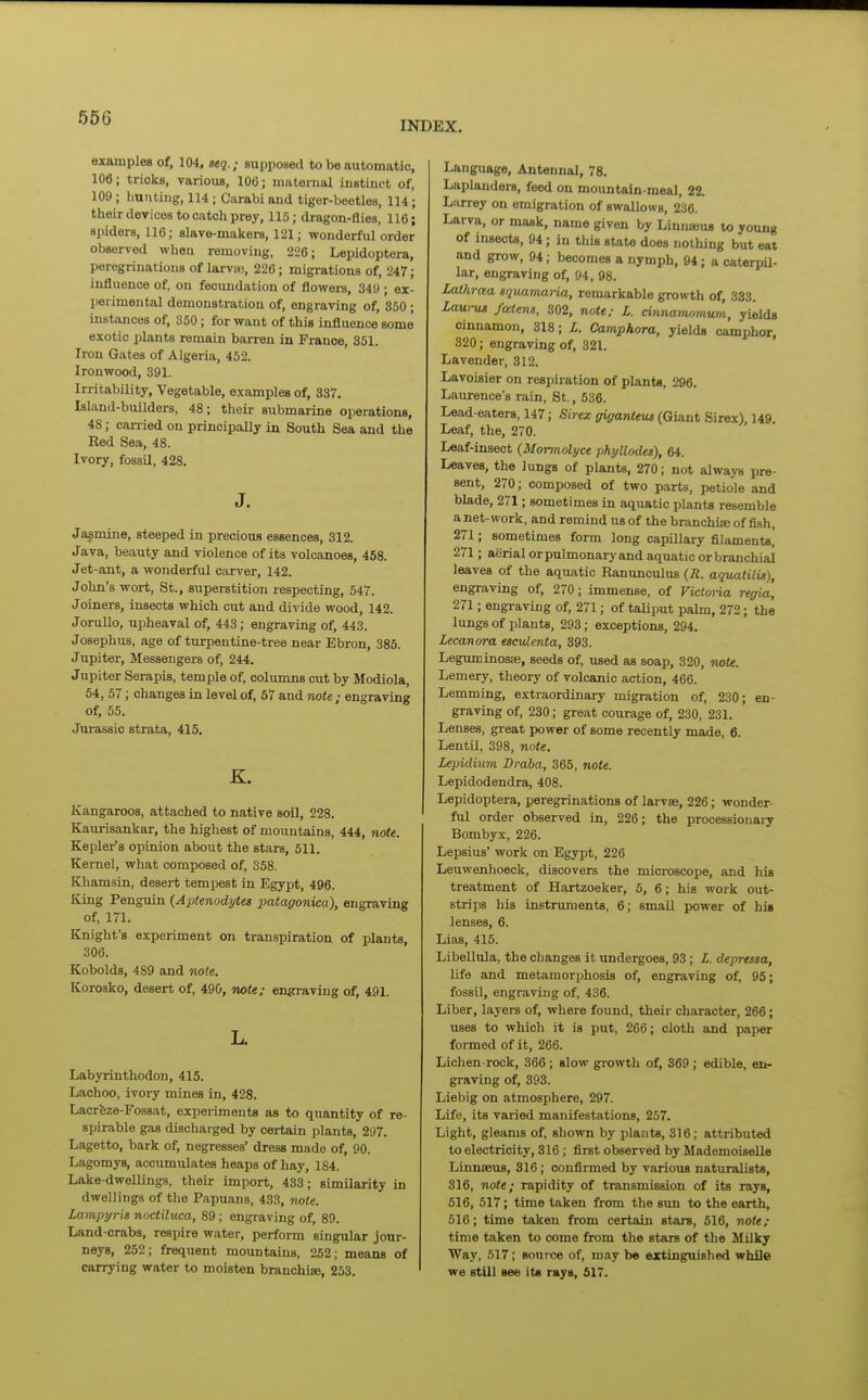 INDEX. examples of, 104, seq.; supposed to be automatic, 106; tricks, various, 106; mivterual instinct of, 109; liutiting, 114 ; Carabi and tiger-beetles, 114; their devices to catch prey, 115; dragon-flies, 116; spiders, 116; slave-makers, 121; wonderful order observed when removing, 226; Lepidoptera, peregrinations of larvie, 226; migrations of, 247; influence of, on fecundation of flowers, 349 ; ex- perimental demonstration of, engraving of, 350 ; instances of, 350; for want of this influence some exotic plants remain barren in France, 351. Iron Gates of Algeria, 452. Ironwood, 391. Irritability, Vegetable, examples of, 337. Island-builders, 48; theii- submarine operations, 48; carried on principally in South Sea and the Red Sea, 48. Ivory, fossil, 428. J. Jasmine, steeped in precious essences, 312. Java, beauty and violence of its volcanoes, 458. Jet-ant, a wonderful carver, 142. John's wort, St., superstition respecting, 547. Joiners, insects which cut and divide wood, 142. JoruUo, upheaval of, 443; engraving of, 443. Josephus, age of turpentine-tree near Ebron, 385. Jupiter. Messengers of, 244. Jupiter Serapis, temple of, columns cut by Modlola, 54, 57; changes in level of, 57 and note ; engraving of, 55. Jurassic strata, 415. K. Kangaroos, attached to native soil, 228. Kaurisankar, the highest of mountains, 444, note. Kepler's opinion about the stars, 511. Kernel, what composed of, 358. Khamsin, desert tempest in Egypt, 496. King Penguin (Aptenodytes patagonica), engraving of, 171. Knight's experiment on transpiration of plants, 306. Kobolds, 489 and note. Korosko, desert of, 490, note; en^aviug of, 491. L. Labyrinthodon, 415. Lachoo, ivory mines in, 428. Lacrfeze-Fossat, experiments as to quantity of re- spirable gas discharged by certain plants, 297. Lagetto, bark of, negresses' dress made of, 90. Lagomys, accumulates heaps of hay, 184. Lake-dwellings, their import, 433; similarity in dwellings of the Papuans, 433, note. Lampyris nocliluca, 89; engi-aving of, 89. Land-crabs, respire water, perform singular jour- neys, 252; frequent mountains, 262; means of carrying water to moisten branchiae, 253. Language, Antennal, 78. Laplanders, feed on mountain-meal, 22. Larrey on emigration of swallows, 236. Larva, or mask, name given by Linnseus to young of insects, 94; in this state does nothing but eat and grow, 94; becomes a nymph, 94; a caterpU- lar, engraving of, 94, 98. Lathraa srjuamai-ia, remarkable growth of, 333. Laurus fatens, 302, note; L. cinnamomum, yields cinnamon, 318; L. Camphora, yields camphor, 320; engraving of, 321. Lavender, 312. Lavoisier on respiration of plants, 296. Laurence's rain, St., 536. Lead-eaters, 147; Sirex giganteus (Giant Sirex), 149 Leaf, the, 270. Leaf-insect {Mormolyce phyUodes), 64. Leaves, the lungs of plants, 270; not always pre- sent, 270; composed of two parts, petiole and blade, 271; sometimes in aquatic plants resemble a net-work, and remind us of the branchise of fish, 271; sometimes form long capillary filament*, 271; aerial orpulmonary and aquatic or branchial leaves of the aquatic Ranunculus (R. aquatilu), engraving of, 270; immense, of Victoria regia, 271; engi-aving of, 271; of taUput palm, 272; the lungs of plants, 293; exceptions, 294. Lecanora esculenta, 393. Legimiinosse, seeds of, used as soap, 320, note. Lemery, theory of volcanic action, 466. Lemming, extraordinary migration of, 230; en- graving of, 230; great courage of, 230, 231. Lenses, great power of some recently made, 6. Lentil, 398, note. Lepidium Draba, 365, note. Lepidodendra, 408. Lepidoptera, peregrinations of larvae, 226; wonder- ful order observed in, 226; the processionaiy Bombyx, 226. Lepsius' work on Egypt, 226 Leuwenhoeck, discovers the microscope, and his treatment of Hartzoeker, 5, 6; his work out- strips his instruments, 6; small power of his lenses, 6. Lias, 415. Libellula, the changes it undergoes, 93; Z. depressa, life and metamorphosis of, engraving of, 95; fossil, engraving of, 436. Liber, layers of, where found, their character, 266; uses to which it is put, 266; cloth and paper formed of it, 266. Lichen-rock, 366 ; slow growth of, 869 ; edible, en- graving of, 393. Liebig on atmosphere, 297. Life, its varied manifestations, 257. Light, gleams of, shown by plants, 816; attributed to electricity, 316; first observed by Mademoiselle Linnaeus, 316; confirmed by various naturalists, 316, note; rapidity of transmission of its rays, 616, 517; time taken from the sim to the earth, 516; time taken from certain stars, 616, note; time taken to come from the stars of the Milky Way, 517; source of, may be extinguished while we still see it« rays, 517.