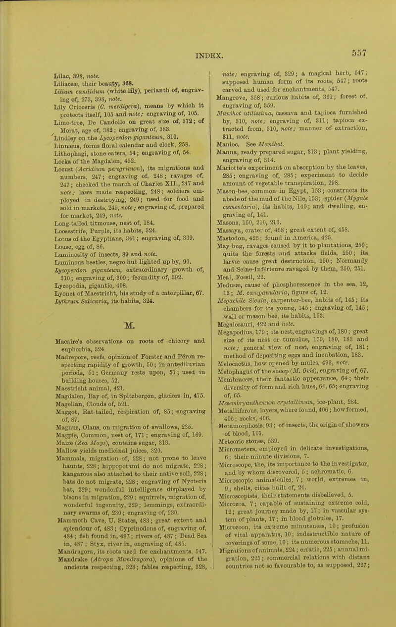 Lilac, 398, note. Liliaceffi, their beauty, 368. Lilium candiduvi (wliite lily), perianth of, engi-av- ing of, 273, 398, note. Lily Crioceris {C. merdigera), means by which it protects itself, 105 and note; engraving of, 105. Lime-tree, De CandoUe on great size of, 372; of Morat, age of, 382; engraving of, 383. Lindley on the Lycoperdon giganteum, 310. Linnseus, forms floral calendar and clock, 258. Lithophagi, stone-eaters, 54; engraving of, 54. Locks of the Magdalen, 452. Locust (Amdium peregrinum), its migi-ations and numbei-s, 247; engraving of, 248; ravages of, 247; checked the march of Charles XII., 247 and note; laws made respecting, 248; soldiers em- ployed in destroying, 249; used for food and sold in markets, 249, note; engraving of, prepared for market, 249, note. Long-tailed titmouse, nest of, 184. Loosestrife, Purple, its habits, 324. Lotus of the Egyptians, 341; engraving of, 339. Louse, egg of, 86. Luminosity of insects, 89 and note. Luminous beetles, negro hut lighted up by, 90. Lycoperdon giganteum, extraordinary growth of, 310; engraving of, 309; fecundity of, 392. Lycopodia, gigantic, 408. Lyonet of Maestricht, his study of a caterpillar, 67. Lythrum Scdicaria, its habits, 324. M. Macaire's observations on roots of chicory and euphorbia, 324. Madrepore, reefs, opinion of Forster and P^ron re- specting rapidity of growth, 50; in antediluvian periods, 51; Germany rests upon, 51; used in building houses, 52. Maestricht animal, 421. Magdalen, Bay of, in Spitzbergen, glaciers in, 475. Magellan, Clouds of, 521. Maggot, Rat-tailed, respiration of, 85; engraving of, 87. Magnus, Olaus, on migration of swallows, 235. Magpie, Common, nest of, 171; engraving of, 169. Maize (Zea Mays), contains sugar, 313. Mallow yields medicinal juices, 320. Mammals, migration of, 228; not prone to leave haunts, 228; hippopotami do not migrate, 228; kangaroos also attached to their native soil, 228; bats do not migrate, 228; engraving of Nycteris bat, 229; wonderful intelligence displayed by bisons in migration, 229; squirrels, migration of, wonderful ingenuity, 229; lemmings, extraordi- nary swarms of, 230; engraving of, 230. Mammoth Cave, U. States, 483; great extent and splendour of, 483 ; Cyprinodons of, engraving of, 484; fish found in, 487; rivers of, 487 ; Dead Sea in, 487 ; Styx, river in, engraving of, 485. Mandragora, its roots used for enchantments, 547. Mandrake (Atropa Mandragora), opinions of the ancients respecting, 328; fables respecting, 328, note; engi-aving of, 329; a magical herb, 547; supposed human form of its roots, 547; roots carved and used for enchantments, 547. Mangrove, 358; curious habits of, 361; forest of, engraving of, 359. Manihot utilissima, cassava and tapioca furnished by, 310, note; engraving of, 311; tapioca ex- tracted from, 310, note; manner of extraction, 811, note. Manioc. See Manihot. Manna, ready prepared sugar, 313; plant yielding, engraving of, 314. Mariotte's experiment on absorption by the leaves, 285; engraving of, 285; experiment to decide amount of vegetable transpiration, 298. Mason-bee, common in Egypt, 153; constructs its abode of the mud of the Nile, 153; -spider {Mr/gale ccementaHa), its habits, 140; and dwelling, en- graving of, 141. Masons, 150, 210, 213. Massaya, crater of, 458 ; great extent of, 458. Mastodon, 425; found In America, 425. May-bug, ravages caused by it to plantations, 250; quits the forests and attacks fields, 250; its larvse cause great destruction, 250; Normandy and Seine-Inf^rieure ravaged by them, 250, 251. Meal, Fossil, 22. Medusae, cause of phosphorescence in the sea, 12, 13; M. campanularia, figure of, 12. Megachile Sicula, carpenter-bee, habits of, 145; its chambers for its young, 145 ; engraving of, 145 ; wall or mason bee, its habits, 153. Megalosauri, 422 and note. Megapodius, 179; its nest, engravings of, 180; great size of its nest or tumiHus, 179, 180, 183 and note; general view of nest, engraving of, 181; method of depositing eggs and incubation, 183. Melocactus, how opened by miHes, 493, note. Melophagus of the sheep (M. Ovis), engraving of, 67. Membracese, their fantastic appearance, 64 ; their divei-sity of form and rich hues, 61, 65; engraving of, 65. Mesembryanthemum crystalUnum, ice-plant, 284. Metalliferous, layers, where found, 406; howformed, 406; rocks, 406. Metamorphosis, 93; of insects, the origin of showers of blood, 101. Meteoric stones, 539. Micrometers, employed in delicate investigations, 6; their minute divisions, 7. Microscope, the, its importance to the investigator, and by whom discovered, 5; achromatic, 6. Microscopic animalcules, 7; world, extremes In, 9; shells, cities built of, 24. Microscopists, their statements disbelieved, 5. Microzoa, 7; capable of sustalniug extreme cold, 12; great journey made by, 17; in vascular sys- tem of plants, 17; in blood globules, 17. Microzoon, its extreme minxiteness, 10; profusion of vital apparatus, 10; indestructible nature of coverings of some, 10; its numerous stomachs, 11. Migrations of animals, 224; erratic, 225 ; annual mi- gration, 225; commercial relations with distant countries not so favoiu-able to, as supposed, 227;