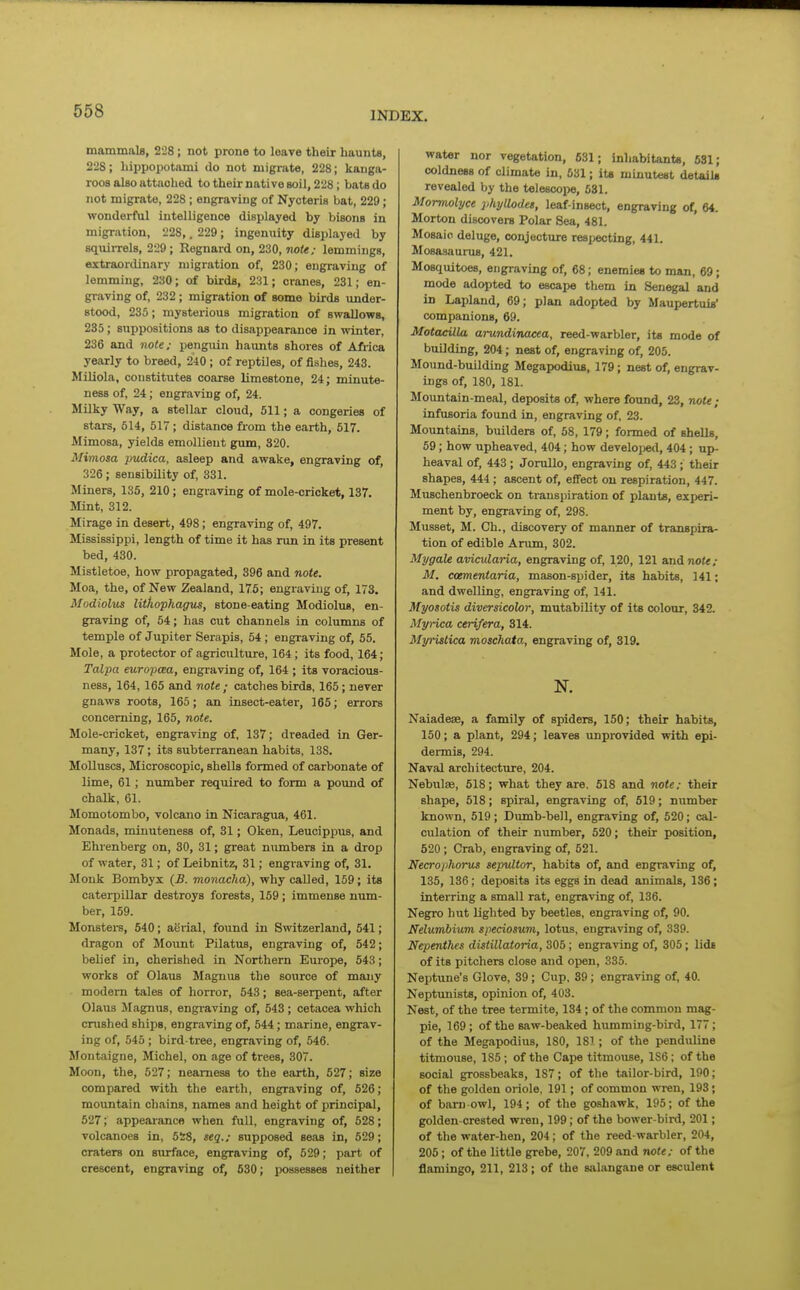 mammals, 228 ; not prone to loare their haunts, 22S; hippopotami do not migrate, 228; kanga- roos also attached to their native soil, 228; bats do not migrate, 228 ; engraving of Nycteris bat, 229; wonderful intelligence displayed by bisons in migration, 228,. 229; ingenuity displayed by squiiTels, 229 ; Regnard on, 230, note; lemmings, extraordinary migration of, 230; engraving of lemming, 230; of birds, 231; cranes, 231; en- graving of, 232; migration of some birds under- stood, 235; mysterious migration of swallows, 285; suppositions as to disappearance in winter, 236 and note; penguin haunts shores of Africa yearly to breed, 240 ; of reptiles, of fishes, 243. Miliola, constitutes coarse limestone, 24; minute- ness of, 24; engraving of, 24. MDky Way, a stellar cloud, 511; a congeries of stars, 514, 517; distance from the earth, 617. Mimosa, yields emollient gum, 320. Mimosa pudica, asleep and awake, engraving of, 326; sensibility of, 331. Miners, 135, 210 ; engraving of mole-cricket, 137. Mint, 312. Mirage in desert, 498; engraving of, 497. Mississippi, length of time it has run in its present bed, 480. Mistletoe, how propagated, 396 and note, Moa, the, of New Zealand, 175; engraving of, 173. Modiolus lithophagus, stone-eating Modiolus, en- graving of, 54; has cut channels in columns of temple of Jupiter Serapis, 54; engraving of, 55. Mole, a protector of agriculture, 164; its food, 164; Talpa europcea, engraving of, 164 ; its voracious- ness, 164, 165 and note ; catches birds, 165; ne ver gnaws roots, 165; an insect-eater, 165; errors concerning, 165, note. Mole-cricket, engraving of, 137; dreaded in Ger- many, 137; its subterranean habits, 138. Molluscs, Microscopic, shells formed of carbonate of lime, 61; number required to form a pound of chalk, 61. Momotombo, volcano in Nicaragrua, 461. Monads, minuteness of, 31; Oken, Leucippus, and Ehrenberg on, 30, 31; great numbers in a drop of water, 31; of Leibnitz, 31; engraving of, 31. Monk Bombyx {B. monacka), why caUed, 159; its caterpillar destroys forests, 169; immense num- ber, 169. Monsters, 540; aerial, found in Switzerland, 541; dragon of Mount PUatus, engraving of, 542; belief in, cherished in Northern Europe, 543; works of Olaus Magnus the source of many modem tales of horror, 543; sea-serpent, after Olaus Magnus, engraving of, 543 ; cetacea which crushed ships, engraving of, 544; marine, engrav- ing of, 545 ; bird-tree, engraving of, 546. Montaigne, Michel, on age of trees, 307. Moon, the, 527; nearness to the earth, 527; size compared with the earth, engraving of, 526; mountain chains, names and height of principal, 527; appearance when full, engraving of, 528; volcanoes in, 5iS, seq.; supposed seas in, 529; craters on surface, engraving of, 529; part of crescent, engraving of, 630; jxissesses neither water nor vegetation, 631; inhabitants, 631; coldness of climate in, 631; ite minutest detaiU revealed by the telescope, 631. Mormolyce phyllodet, leaf-insect, engraving of, 64. Morton discovers Polar Sea, 481. Mosaic deluge, conjecture resijecting, 441. Mosasaurus, 421. Mosquitoes, engraving of, 68; enemies to man, 69; mode adopted to escape them in Senegal and in Lapland, 69; plan adopted by Maupertuis' companions, 69. MotacUla arundinacea, reed-warbler, its mode of building, 204; nest of, engraving of, 205. Mound-building Megapodius, 179; nest of, engrav- ings of, 180, 181. Mountain-meal, deposits of, where found, 23, note; infusoria found in, engraving of, 23. Mountains, builders of, 68, 179; formed of shells, 59; how upheaved, 404; how develojied, 404 ; up- heaval of, 443 ; Jorullo, engraving of, 443 ; their shapes, 444 ; ascent of, effect on respiration, 447. Muschenbroeck on transpiration of plants, experi- ment by, engraving of, 298. Musset, M. Ch., discovery of manner of transpira- tion of edible Arum, 302. Ml/gate avicularia, engraving of, 120, 121 and not*/ M. ccementaria, mason-spider, its habits, 141; and dwelling, engraving of, 141. Myosotis diversicohr, mutability of its colour, 342. Myrica cerifera, 314. Myrislica moschata, engraving of, 319. N. Naiadese, a family of spiders, 150; their habits, 150; a plant, 294; leaves unprovided with epi- dermis, 294. Naval architecture, 204. Nebulse, 618; what they are. 518 and note; their shape, 618; spiral, engraving of, 619; number known, 619; Dumb-bell, engraving of, 620; cal- culation of their number, 620; their position, 520 ; Crab, engraving of, 621. Necrojihorus sepultor, habits of, and engraving of, 135, 136; deposits its eggs in dead animals, 136; interring a small rat, engraving of, 136. Negro hut lighted by beetles, engraving of, 90. Nelumhium speciosum, lotus, engraving of, 339. Nepenthes distillatoria, 306; engraving of, 306; lids of its pitchers close and open, 335. Neptune's Glove, 39 ; Cup. 39; engraving of, 40. Neptunists, opinion of, 403. Nest, of the tree termite, 134; of the common mag- pie, 169; of the saw-beaked humming-bird, 177; of the Megapodius, 180, 181 ; of the penduline titmouse, 185; of the Cape titmouse, 1S6; of the social grossbeaks, 187; of the tailor-bird, 190; of the golden oriole, 191; of common wren, 193 • of barn-owl, 194; of the goshawk, 195; of the golden-crested wren, 199; of the bower-bird, 201; of the water-hen, 204; of the reed-warbler, 204, 205; of the little grebe, 207, 209 and note; of the flamingo, 211, 213; of the salangane or esculent