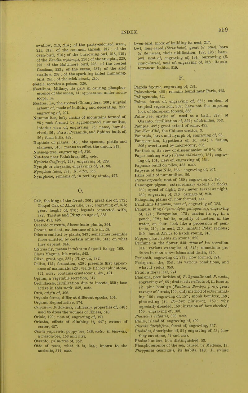 swaUow, 213, 214; of the party-coloured wren, 215, 217; of the common thrush, 217; of the ove'n-bh-d, 218 ; of the burrowing owl, 218, 219; of the Fondia erythrops, 220; of the troopial, 220, 221; of the Baltimore bird, 223; of the crested CassicuB, 223; of the crane, 232; of the ariel BwaUow, 237 ; of the sparkling-tailed humming- bird, 241; of the stickleback, 245. Settle, secretes a poison, 320. Noctiluoa, Miliary, its part in causing phosphor- escence of the ocean, 14; appearance under micro- Bcope, 14. Nostres, Le, the spotted Chlamydera, 200; nuptial arbour of, mode of building and decorating, 200; engraving of, 201. Nummulites, lofty chains of mountains formed of, 25; rock formed by agglomerated nummulites, interior view of, engraving, 25; name, how de- rived, 26 ; Paris, Pyramids, and Sphinx built of, 26; form hills, 427. Kuptials of plants, 346 ; the spouses, pistils and stamens, 346; means to effect the union. 347. Nutmeg-tree, engraving of, 319. Nut-tree near Balaklava, 561, note. Nycteris Geoffroyi, 228; engraving of, 229. Nymph or chrysalis, engravings of, 94, 98. Nymphcea lutea, 297; N. alba, 355. Nymphaese, remains of, in tertiary strata, 427. 0. Oak, the king of the forest, 366; great size of, 372; Chapel Oak of AUouvUle, 372; engraving of, 373; great height of, 876; legends connected with, 382; Tacitus and Pliny on age of, 385. Oases, 491, 495. Oceanic cuiTents, disseminate plants, 894. Oceans, ancient, exuberance of life in, 59. Odours emitted by plants, 343; sometimes resemble those emitted by certain animals, 344; on what they depend, 344. CEstrus fly, means it takes to deposit its egg, 109. Olaus Magnus, his works, 543. Olive, great age, 382; Pliny on, 382. Oolite, 415; formation, 420; presents first appear- ance of mammals, 420; yields lithographic stone, 421, note; contains crustaceans, (fee, 421. Opium, a vegetable secretion, 317. Orchidaceae, fertilization due to insects. 352: bees active in this work, 352, note. Ores, origin of, 406. Organic forms, differ at different epochs, 404. Organs, Reproductive, 274. Origanum Dictamnut, vulnerary properties of, 548; used to dress the woimds of iEneas, 548. Oriole, 190; nest of, engraving of, 191. Orizaba, effects of climbing it, 447; extent of crater, 457. Oimia papaveru, poppy-bee, 146, note: 0. bicornis, a mason-bee, 153 and note. Otranto, palm-tree of, 352. Otto of roses, what it is, 344; known to the ancients, 344, note. Oven-bird, mode of building its nest, 217. Owl, long-eared ^Strix bubo), great (S. otus), bam (5. flammea), their nidification, 192, 193; barn- owl, nest of, engi-aving of, 194; burrowing (S. cunicularia), nest of, engraving of, 218; its sub- terranean habits, 219. P. Pagoda fig-tree, engraving of, 281. Palseotheria, 422; remains found near Paris, 425. Palingenesis, 32. Palms, forest of, engraving of, 367; emblem of tropical vegetation, 368; hav& not the imposing look of European forests, 368. Palm-tree, spathe of, used as a bath, 278; of Otranto, fertUization of, 352; of Brindisi, 352. Pampas, 492; great extent of some, 492. Pan-Kou-Ch6, the Chinese creator, 3. Panorpis, larva and nymph of, engiaving of, 98. Panspei-mism, hypothesis of, 16, 504; a fiction, 506; overturned by microscopy, 506. Pantheism, its view of dissemination of Ufe, 16. Paper-making wasp (Vespa nidulans), 154; engrav- ing of, 154; nest of, engraving of, 154. Papuans buUd on piles, 433, note. Papyrus of the Nile, 266; engraving of, 267. Paris built of nummulites, 26. Parus capensis, nest of, 189; engraving of, 186. Passenger pigeon, extraordinary extent of fiocks, 239; speed of flight, 239 ; never travel at night, 239; engi-aving of, 240; carnage of, 240. Patagonia, plains of, how formed, 444. Penduline titmouse, nest of, engraving of, 185. Penguin, king (Aptenodytes patagonica), engraving of, 171; Patagonian, 172; carries its egg in a pouch, 172; habits, rapidity of motion in the water, on shore look like a procession of peni- tents, 210; its nest, 210; inhabit Polar regions; 240; haunt Africa to hatch young, 240. Pepper plant yields an aroma, 320. Perfume in the flower, 343; time of its secretion. 344; various examples of, 345; sometimes pro- duces in man convulsions and death, 345. Perianth, engraving of, 273 ; how formed, 274. Perisperm, the, 358; its various conditions, and what it yields, 358. Petal, a floral leaf, 274. Phalasna, peculiarities of, P. hyemalU and P. nuda, engravings of, 66; destructive effects of, in forests, 72; pine bombyx (Phalana Bombyx pini), great ravager of forests, 156; onlymethod of exterminat- ing, 156; engraving of, 157; monk bombyx, 159; pine-eating {P. Bombyx pinivora), 159; why especially dreaded, 159; invasion of, how checked, 159; engraving of, 160. Phaseolus vulgaris, 398, note. Philaj, island of, engraving of, 499. PliomAx dactylifera, forest of, engraving, 367. Pholades, description of, 52 ; engraving of, 53; how they cut stone, 54 and note. Pholas-hunters, how distinguished, 53. .Phosiihorescence of the sea, caused by Medusre, 13. Phryganea communis, its habits, 148; P. striata