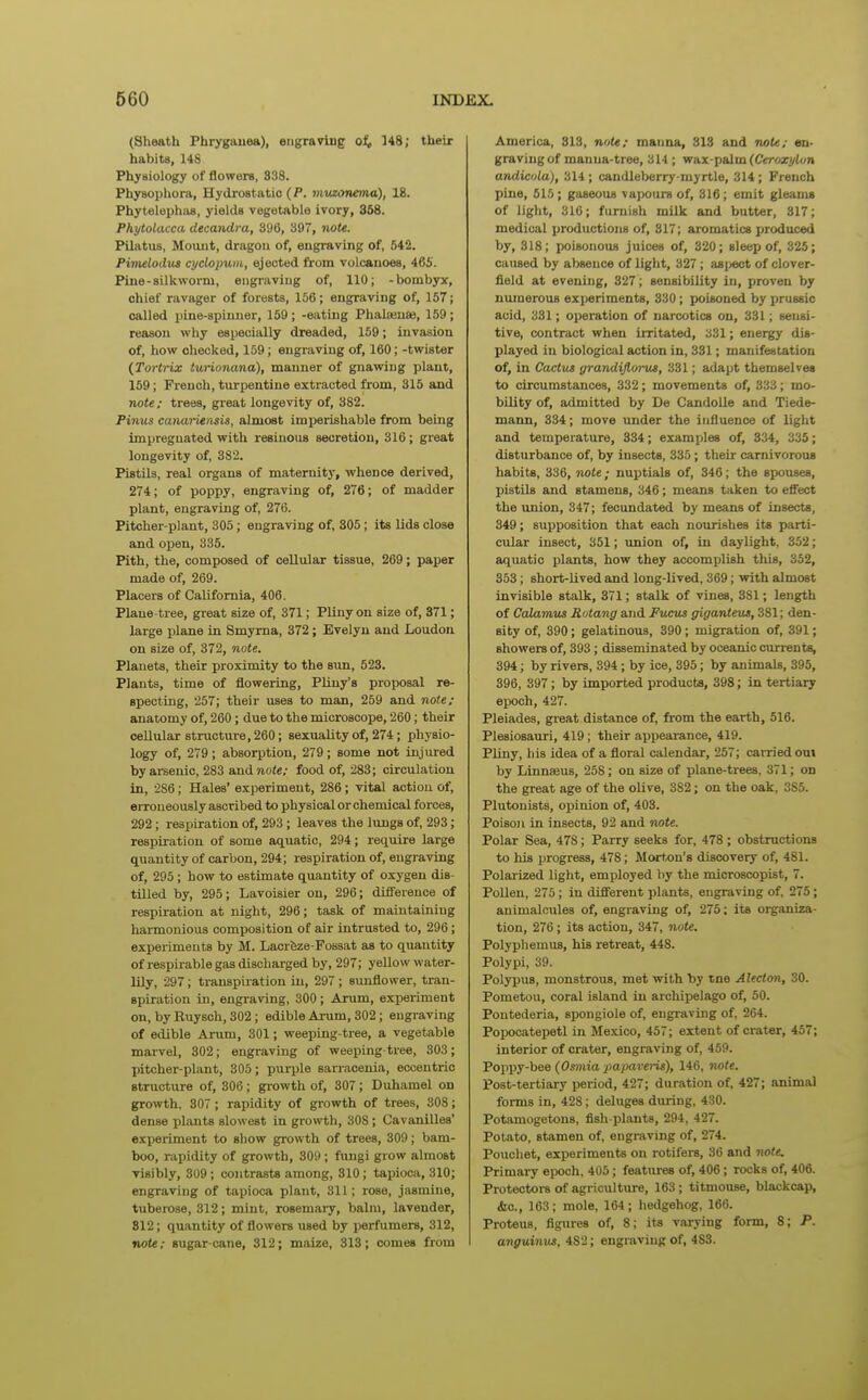 (Sheath Phrygauea), eiigraviiig o^, 548; their habits, 14S Physiology of flowers, 838. Physophoni, Hydrostatic (P. muzonema), 18. Phytelephivs, yields vegetable ivory, 368. Phytolacca dtcandra, 896, 397, note. Pilatus, Mount, dragon of, engraving of, 542. Pimelodus cyclopum, ejected from volcanoes, 465. Pine-silkworm, engraving of, 110; -bombyx, chief ravager of forests, 156; engraving of, 157; called pine-spinner, 159; -eating Phalainae, 159; reason why especially dreaded, 159; invasion of, how checked, 159; engraving of, 160; -twister (Tortrix turionana), manner of gnawing plant, 159; French, turpentine extracted from, 315 and note; trees, great longevity of, 382. Pinus canarUnsis, almost imperishable from being impregnated with resinous secretion, 316; great longevity of, 382. Pistils, real organs of maternity, whence derived, 274; of poppy, engraving of, 276; of madder plant, engraving of, 276. Pitcher-plant, 305; engraving of, 305; its lids close and open, 335. Pith, the, composed of cellular tissue, 269; paper made of, 269. Placers of California, 406. Plane-tree, great size of, 371; Pliny on size of, 371; large plane in Smyrna, 372; Evelyn and Loudon on size of, 372, note. Planets, their proximity to the sun, 523. Plants, time of flowering, Pliny's proposal re- specting, 257; their uses to man, 259 and note; anatomy of, 260; due to the microscope, 260; their cellular structure, 260; sexuality of, 274; physio- logy of, 279; absoi'ption, 279; some not injured by arsenic, 283 andno<«; food of, 283; circulation in, 286; Hales' experiment, 286; vital action of, eiToneously ascribed to physical or chemical forces, 292 ; respiration of, 293 ; leaves the lungs of, 293; respiration of some aquatic, 294; require large quantity of carbon, 294; respiration of, engraving of, 295 ; how to estimate quantity of oxygen dis- tilled by, 295; Lavoisier on, 296; difference of respiration at night, 296; task of maintaining hannonious composition of air intrusted to, 296; experiments by M. Lacrfeze-Fossat as to quantity of respirable gas discharged by, 297; yeUovv water- lily, 297; transpiiation in, 297 ; sunflower, tran- spiration in, engraving, 300; Arum, exjieriment on, by Ruysch, 302 ; edible Arum, 302; engraving of edible Arum, 301; weeping-tree, a vegetable mai-vel, 302; engraving of weeping tree, 303; pitcher-plant, 305; purple sanaoenia, eccentric structure of, 306; growth of, 307; Duhamel on growth, 307 ; rapidity of growth of trees, 308; dense plants slowest in gro\vth, 308 ; CavaniUes' experiment to show growth of trees, 309; bam- boo, rapidity of growth, 309; fungi grow almost visibly, 309; contrasts among, 310; tapioca, 310; engraving of tapioca plant, 311; rose, jasmine, tuberose, 312; mint, rosemary, balm, lavender, 812; quantity of flowers used by perfumers, 312, note; sugar-cane, 312; maize, 313; comes from America, 813, note; mauna, 813 and note; en- graving of manna-tree, 314 ; wax-palm (Cerox^ton andicula), 314 ; candleberry myrtle, 314 ; French pine, 515 ; gaseous vapours of, 316; emit gleams of light, 316; furnish milk and butter, 317; medical productions of, 317; aromatics produced by, 318; poisonous juices of, 320; sleep of, 325; caused by absence of light, 327 ; aspect of clover- field at evening, 327; sensibility in, proven by numerous experiments, 330; poisoned by prussic acid, 331; operation of narcotics on, 331; sensi- tive, contract when irritated, 331; energy dis- played in biological action in, 331; manifestation of, in Cactus grandijlorus, 331; adapt themselves to circumstances, 332; movements of, 333; mo- bility of, admitted by De Candolle and Tiede- mann, 334; move under the influence of light and temperature, 334; examples of, 334, 335; disturbance of, by insects, 335; their carnivorous habits, 336, note; nuptials of, 346; the spouses, pistils and stamens, 346; means taken to effect the union, 347; fecundated by means of insects, 349; supposition that each nourishes its parti- cular insect, 351; union of, in daylight, 352; aquatic plants, how they accomplish this, 352, 353; short-lived and long-lived, 369; with almost invisible stalk, 371; stalk of vines, 381; length of Calamus Rotang and Fucus giganteus, 381; den- sity of, 390; gelatinous, 390; migration of, 391; showers of, 393; disseminated by oceanic currents, 394; by rivers, 394; by ice, 395; by animals, 395, 396, 397; by imported products, 398; in tertiary epoch, 427. Pleiades, great distance of, fi'om the earth, 516. Plesiosauri, 419; their appearance, 419. PUny, his idea of a floral calendar, 257; carried out by Linnaeus, 258; on size of plane-trees, 371; on the great age of the olive, 382; on the oak, 385. Plutonists, opinion of, 403. Poison in insects, 92 and note. Polar Sea, 478; Parry seeks for, 478 ; obstructions to his progress, 478; Morton's discovery of, 481. Polai-ized light, employed by the microscopist, 7. Pollen, 275; in different plants, engraving of. 275; animalcules of, engraving of, 275; its organiza- tion, 276; its action, 347, note. Polyphemiis, his retreat, 448. Polypi, 39. Polypus, monstrous, met with by tne Alecton, 30. Pometou, coral island in archipelago of, 50. Pontederia, spongiole of, engraving of, 264. Popocatepetl in Mexico, 457; extent of crater, 457; interior of crater, engraving of, 459. Poppy-bee (Osmia papaveris), 146, note. Post-tertiary period, 427; duration of, 427; animal forms in, 428; deluges during, 430. Potamogetons, fish-plants, 294, 427. Potato, stamen of, engraving of, 274. Pouchet, experiments on rotifers, 36 and note. Primary epoch, 405; features of, 406; rocks of, 406. Protectors of agriculture, 163; titmouse, blackcap, &c., 163; mole, 164; hedgehog, 166. Proteus, figures of, 8; its varying form, 8; P. anguinus, 482; engraving of, 483.