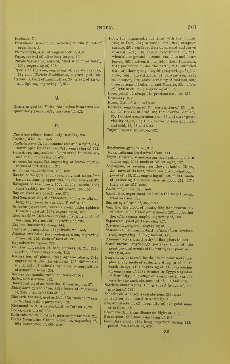 Protozoa, 7. Providence, wisdom of, revealed in the tiniest of organisms, 5. Pterodaotyle, 419; strange aspect of, 419. Pupse, revival of, after long torpor, 36. Purple Sarracenia, cups of, filled with pure water, 306; engraving of, 806. Pyralis of the vine, engraving of, 72; its ravages, 73; cone (Tortrix Strobiliana), engraving of, 162. Pyramids, built of nuiumulitea, 26; great, of Egypt and Sphinx, engraving of, 27. Q. Quaile. migrate to Malta, 235; taken in swarms 235. Quaternary period, 427; duration of, 427. E. Racodium cellare, found only in casks, 506. Radish, WUd, 398, note. Rafflesia Amoldi, its immense size and weight, 341; worshipped by Javanese, 341; engraving of, 343. Rain-drops, impressions of, preserved in stone, 437 and note; engi-aving of, 437. Ranunculus aquatilis, engraving of leaves of, 270; means of fertilization, 355. Ra/)hanus rapkanistrum, 398, note. Rat-tailed Maggot, 85; lives in stagnant water, but has no swimming apparatus, 85; engraving of, 87. Ravagers of the forest, 155; chiefly insects, 155; their variety, numbers, and power, 155, 156. Ray on great size of oak-tree, 372. Red Sea, seen tinged of blood-red colour by Ehren- berg, 16; caused by the alga T. rubra, 15. Reduvius personatus, conceals itself under spider's threads and dust, 106; engraving of, 107. Reed-warbler (Motacilla ai-undinacea), its mode of building, 204; nest of, engraving of, 205. Regions incessantly rising, 444. Regnard on migration of squirrels, 230, note. ReguLus omnicolor, party-coloured wren, engraving of nest of, 215; form of nest of, 217. Reproductive organs, 274. Reptiles, migration of, 243; showers of, 243, 244; marine, of secondary epoch, 415. Respiration, of plants, 293 ; aquatic plants, 294; engraving of, 295; Lavoisier on, 296; different at night, 296; of animals injurious to composition of atmospheric air, 294. Respiratory canals, varied contents of, 608. Reticrdaria maxima, 392. Revivification of animalcules, Ehrenberg on, 37. Rhitophora gymnorrhiza, 358; forest of, engraving of, 359; curious habits of, 361. Rhubarb, Stalked, used as food, 323; roots of Rheum palmatum yield a purgative, 323. Richmond in N. America built on Infusoria, 20. Rocks, divisions of, 405. Rock-salt, red tint of, due to microscopic animals, 21. Rocky Mountains, Grand Geyser in, engraving of, 468; description of, 469, note. Root, the, organically identical with the boughs, 263; in Fuci, 204 ; in water-lentil, 264 ; creeps on surface, 263; sends rootlets downward and leaves upward, 263; Duhamel's experiment on, 264 ; when above ground becomes branches and bears leaves, 263; adventitious, 264; their functions, 264; performed under the earth, 264; supplied ■with capillary spongioles, 264; engraving of spon- giole, 264; adventitious, of banyan-tree, 281; seeks water, 279; emits a variety of matters, 324; observations of Duhamel and Macaire, 324; effect of light upon, 362; engraving of, 363. Rose, petals of, steeped in precious essences, 312. Rosemary, 312. Roses, Otto of, 344 and note. Rotifera, engraving of, 33 ; description of, 35; pre- tended revival of dead, 35; their revival denied, 35; Pouchet's experiments on, 36 and note; great vitality of, 36, 37; their power of resisting heat and cold, 37, 38 and note. Ruysch on transpiration, 302. s. Saccharum offidnarum, 312. Sagas, information derived from, 444. Sagus vinifera, wine-bearing sago-palm, yields a vinous sap, 291; mode of collecting it, 292. Salangane, or esculent swallow, inhabits China, ifec, form of its nest, where built, and what com- posed of, 213, 214; engraving of nest of, 214; mode of gathering the nests, used as food, 214, 217; their value, 217, note. Salix Babylonica, 398, note. Sanctorius, experiment on loss in the body through transpiration, 299. Santorin, volcano of, 464, note. Sap, the, the blood of plants, 286; its powerful cir- culation, 286; Hales' experiment, 287; collecting the, of the sugar-maple, engraving of, 289. Sapotacese, yield gutta-percha, 317. Sarracenia purpurea, engraving of, 306. Saw-beaked humming-bird {Petasophora serriros- tris), engraving of, 177; nest of, 179. Scabiosa arvensis, antipathy of flax plant to, 324. Scandinavian, mythology portrays some of the great physical events of the world, 442; peninsula, riMng of, 444. Scarabseus, or sacred beetle, its singular metamor- phosis, 93 ; mode of collecting dung in which to hatch its egg, 112; engraving of, 112; cartouches of, engraving of, 113; became in Egypt a symbol of fecundity, 113; effigy of, employed in various ways by the ancients, account of, 114 and note. Scarites, entraps prey, 167; giant (S. Icevigalus), en- graving of, 167. Bchacht on Adanson's calculations, 386, note. Scheuchzer, skeleton discovered by, 432. Sea, architects of, 42; fecundity of, 42; gelatinous or herbose, 42. Sea-mews, Sir Hans Sloane on flight of, 235. Sea serpent, fabulous, engraving of, 543. Secondary epoch, 412; imaginary view during, 413; period, fossil shells of, 420.