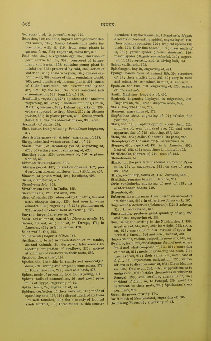 Secretary bird, its powerful wing, 174. Secretiou, 310; re^iiuoiis, imparts streiigtli to conifer- ous woods, 315; Canary Islauils pine quite im- pregnated with it, 316; from some plants in gaseous foim, 316; vapour of, takes fire, 316. Seed, tlie, 357; a vegetable egg, 357; duration of germinative faculty, 357 ; composed of integu- ment and kernel, 358; contains young plant in miniature, 358; preserved by cold, 363; action of water on, 363 ; absorbs oxygen, 364; exhales car- bonic acid, 364 ; cause of them remaining torpid, 365; great numbers of, in some plants, 391; causes of their destruction, 392; disseminated by the air, 392; by the sea, 394; vital resistance aids dissemination, 399; long life of, 399. Sensibility, vegetable, 328; oijinions of the ancients respecting, 328, et seq.; modem opinions. Smith, Martius, Fechner, 329 ; Debans' remarks on, 330; cedars supposed to drop blood, 330; in Mimosa pudica,33l; in plants proven, 330; Cactus grandi- Jlorus, 331; various observations on, 833, note. Sexuality of plants, 274. Shea-biitter, tree producing, Pentadesma butyracea, 317. Sheath Phryganea {P. stnata), engraving of, 148. Sheep, intestinal worms cause death of, 17. Shells, Fossil, of secondary period, engraving of, 420 ; of tertiary epoch, engraving of, 426. Shooting stars, 536; recurrence of, 536; explana- tion of, 539. Siderodendrum trijlorum, 391. Silurian period, 407; derivation of name, 407; pro- duced crustaceans, molluscs, and trUobites, 407. Simoom, or poison-wind, 496; its effects, 496. SiriuB, diameter of, 515. Sisymbrium Jrio, 365. Sivatherium found in India, 425. Slave-makers, 121; red ants, 122. Sleep of plants, 325; observed by Linnaeus, 325 and note: changes dui'ing, 325; best seen in warm climates, 326 ; engraving of, 326; phenomena of, 327; aspect of clover-field at evening, 327. Smyrna, large plane-tree in, 372. Snow, red colour of, caused by Discerota nivalis, 16. Snows, eternal, 470; line of, in Europe, 473; in America, 473 ; in Spitzbergen, 473. Solar world, the, 522. Soldier-crab (Pagurus Miles), 147. SpaUanzani, belief in resuscitation of mummies, 32, and animals, 34; destroyed false creeds re- specting emigration of swallows, 236; noticed attachment of swallows to their nests, 239. Sparrow, the, a thief, 197. Spathe, the, 278; thin in small-sized monocotyle- dons, 278; strong and ample in some palms, 278; in Florentine Iris, 277 ; used as a bath, 278. Sphex, mode of procuring food for its young. 111. Sphinx, built of nummulites, 26; and great pyra- mids of Egypt, engraving of, 27. Sphinx Gidii, 74; engraving of, 74. Spiders, perfection of their weaving, 116; mode of spreading nets, 116,119; disgust inspired by them not well founded, 119; the bite only of tropical kinds hurtful, 119; those found in this country harmless, 119; the tarantula, 119 and wot*; Mygalt avicularia (bird-eating spider), engraving of, 120; their poison apparatus, 120; tropical 8i)€cie8 kill birds, 121; their fine thread, 139; dress made of it, 139; garden-spider (Epeira diadema), 140; mason-spider (Mygale ccementaria), 140; engrav- ing of, 141; aquatic, and its diving-beU, 151. Spiral vallisneria, 353. Spitzbergen, bay in, engraving of, 471. Sponge, lowest form of animal life, 39; structure of, 39; their vitality doubtful, 39; vary in form and colour, 39; contained in flint, 41 and note. Spots on the Sun, 623; engraving of, 523; nature of, 524 and note. Squill, Maritime, longevity of, 400. Squirrels, ingenuity displayed in migration, 229; Kegnard on, 230, note ; disperse seeds, 395. Stalk, the, what it is, 269. Stamens, engi-avings of, 274. Staphylinus olms, engraving of, 91; exhales fine perfume, 92. Stars, the, 511; Kepler's opinion about them, 511; numbers of, seen by naked eye, 511 and note: apparent size of, 515; shooting, 536, 539. Stem, the, 265; called the trunk, its parts, 265. Stenopteryx of the swallow (S. hirundinis), 67. Steppes, 490; aspect of, 491; in S. America, 492; heat of, 492, 493; sometimes inundated, 495. Sticklebacks, showers of, 244; nest of, 245. Stone-borers, 52. Strabo, on the petrifactions found at foot ot Pyra- mids, 26; on sugar-cane, 312; on size of trees, 386, note. Strata, secondary, fauna of, 415; Jurassic, 415. Strelitzia, remains barren in France, 351. Sii-ix cuniculariu, engraving of nest of, 218; its subterranean habits, 219. Stromboli, 456. Suberous layer, in many trees unseen on account of its thinness, 265; in other trees forms cork, 265. Sugar-cane (Saccharumofficinai-um), 312; Strabo on, 312; Dioscorides on, 313. Sugar-maple, produces great quantity of sap, 288 and note; engraving of, 289. Sun, rising and setting in the Nubian desert, 498; great size of, 515, note, 522; its weight, 522; spots, on, 523; engraving of, 523; natiue of spots im- perfectly known, 624 and note; heat of, 524. Superstitions, various, respecting monsters, 540, seg. Swallow, Esculent, or Salangane, form of nest, where built and what composed of, 213, 214; engraving of nest of, 214; mode of gathering the nests, 214 ; used as food, 217; their vahie, 217, note; ease of flight, 231; mysterious emigration, 235; suppo- sitions as to disappearance of, 235; Olaus Magnus on, 235; Cuvier on, 236, note; suppositions as to emigration, 236; betake themselves in winter to Senegal, 236; ariel swallow, engraving of. 237; Incident of flight in, to Senegal, 239; great at- tachment to their nests, 239; Spallanzani's ex- periment, 239. Swan, its power of wing, 174. Swift-moth of New Zealand, engraving of, 605. Swimming Fuous, 42; engraving of, 43.