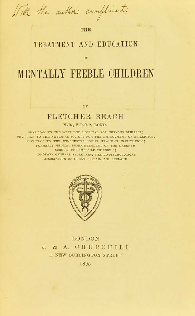 THE TREATMENT AND EDUCATION OF MENTALLY FEEBLE CHILDREN PHYSICIAN TO THE WEST END HOSPITAL FOR NERVOUS DISEASES : PHYSICIAN TO THE NATIONAL SOCIETY FOR THE EMPLOYMENT OF EPILEPTICS *, PHYSICIAN TO THE WINCHESTER HOUSE TRAINING INSTITUTION ; FORMERLY MEDICAL SUPERINTENDENT OF THE DARENTH SCHOOLS FOR IMBECILE CHILDREN ; HONORARY GENERAL SECRETARY, MEDICO*PSYCHOLOGICAL ASSOCIATION OF GREAT BRITAIN AND IRELAND BY FLETCHEE BEACH M.B., F.R.C.P. BOND. LONDON J. & A. CHUECHILL 11 NEW BURLINGTON STREET 1895