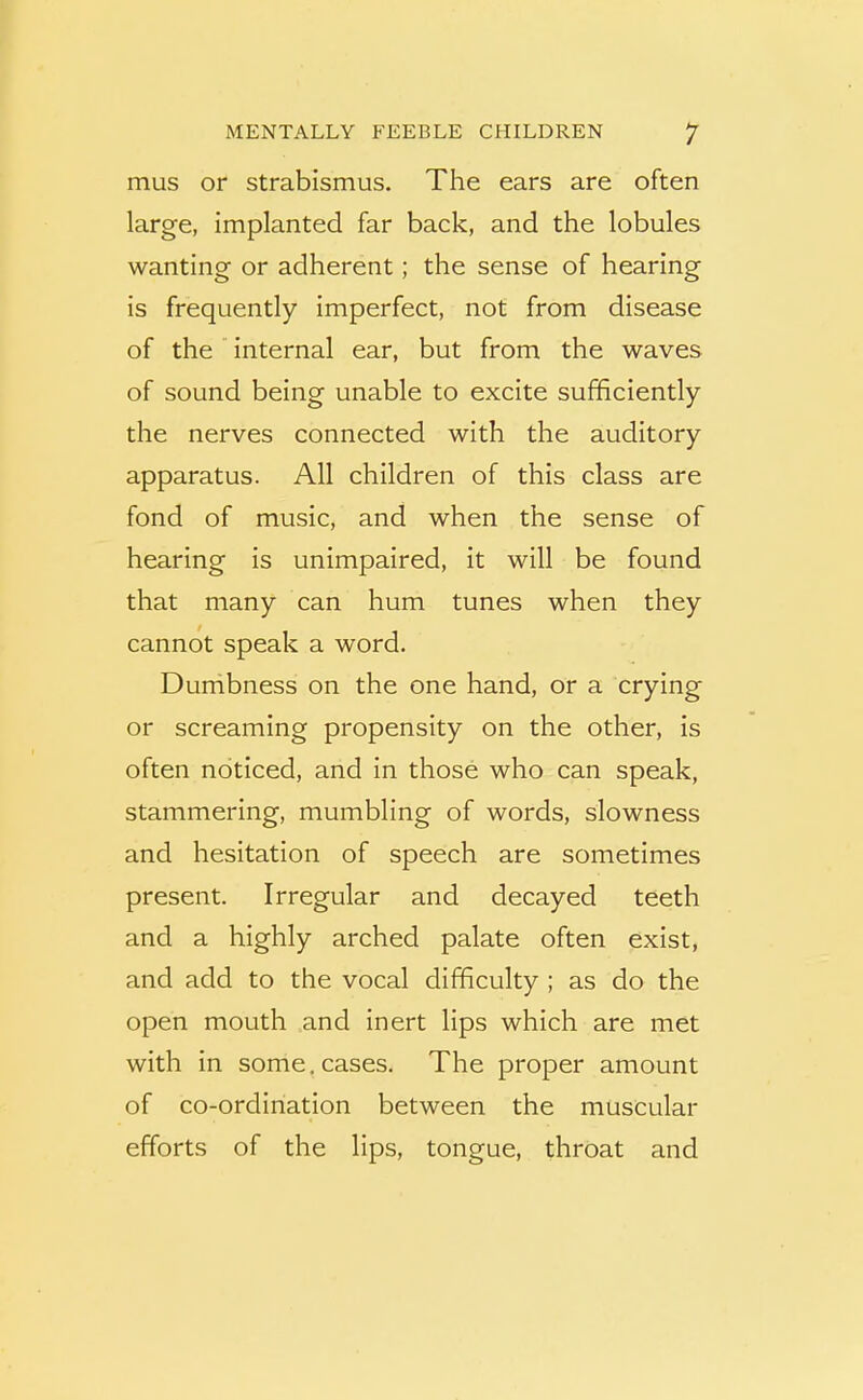 mus or strabismus. The ears are often large, implanted far back, and the lobules wanting or adherent; the sense of hearing is frequently imperfect, not from disease of the ’ internal ear, but from the waves of sound being unable to excite sufficiently the nerves connected with the auditory apparatus. All children of this class are fond of music, and when the sense of hearing is unimpaired, it will be found that many can hum tunes when they cannot speak a word. Dumbness on the one hand, or a crying or screaming propensity on the other, is often noticed, and in those who can speak, stammering, mumbling of words, slowness and hesitation of speech are sometimes present. Irregular and decayed teeth and a highly arched palate often exist, and add to the vocal difficulty ; as do the open mouth and inert lips which are met with in some, cases. The proper amount of co-ordination between the muscular efforts of the lips, tongue, throat and