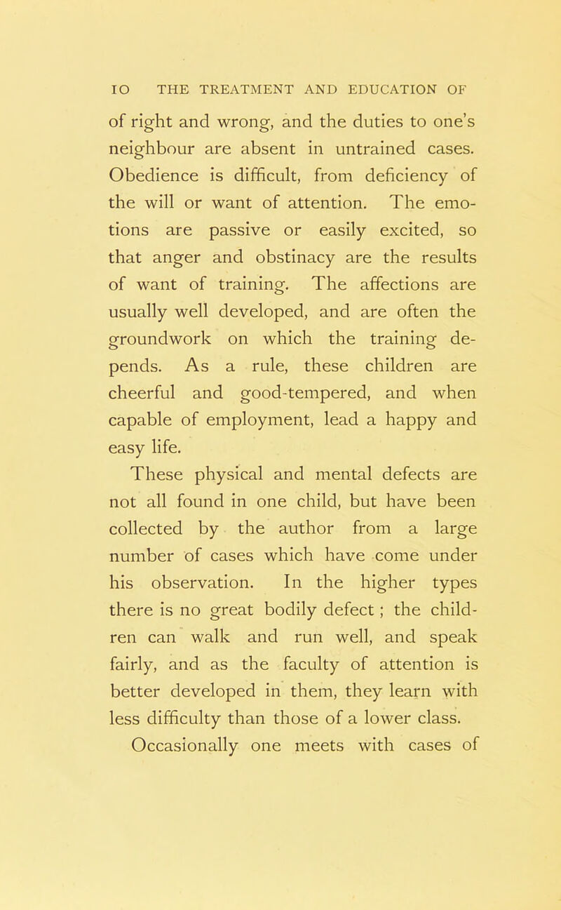 of right and wrong, and the duties to one’s neighbour are absent in untrained cases. Obedience is difficult, from deficiency of the will or want of attention. The emo- tions are passive or easily excited, so that anger and obstinacy are the results of want of training. The affections are usually well developed, and are often the groundwork on which the training de- pends. As a rule, these children are cheerful and good-tempered, and when capable of employment, lead a happy and easy life. These physical and mental defects are not all found in one child, but have been collected by the author from a large number of cases which have come under his observation. In the higher types there is no great bodily defect; the child- ren can walk and run well, and speak fairly, and as the faculty of attention is better developed in them, they learn with less difficulty than those of a lower class. Occasionally one meets with cases of