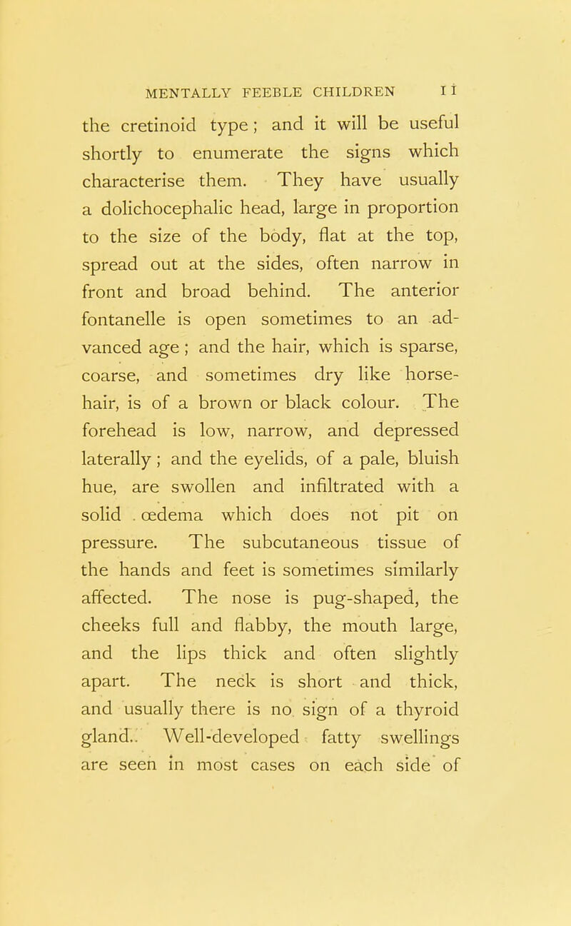 the cretinoid type; and it will be useful shortly to enumerate the signs which characterise them. They have usually a dolichocephalic head, large in proportion to the size of the body, flat at the top, spread out at the sides, often narrow in front and broad behind. The anterior fontanelle is open sometimes to an ad- vanced age ; and the hair, which is sparse, coarse, and sometimes dry like horse- hair, is of a brown or black colour. The forehead is low, narrow, and depressed laterally; and the eyelids, of a pale, bluish hue, are swollen and infiltrated with a solid . oedema which does not pit on pressure. The subcutaneous tissue of the hands and feet is sometimes similarly affected. The nose is pug-shaped, the cheeks full and flabby, the mouth large, and the lips thick and often slightly apart. The neck is short and thick, and usually there is no sign of a thyroid gland.. Well-developed fatty swellings are seen In most cases on each side of