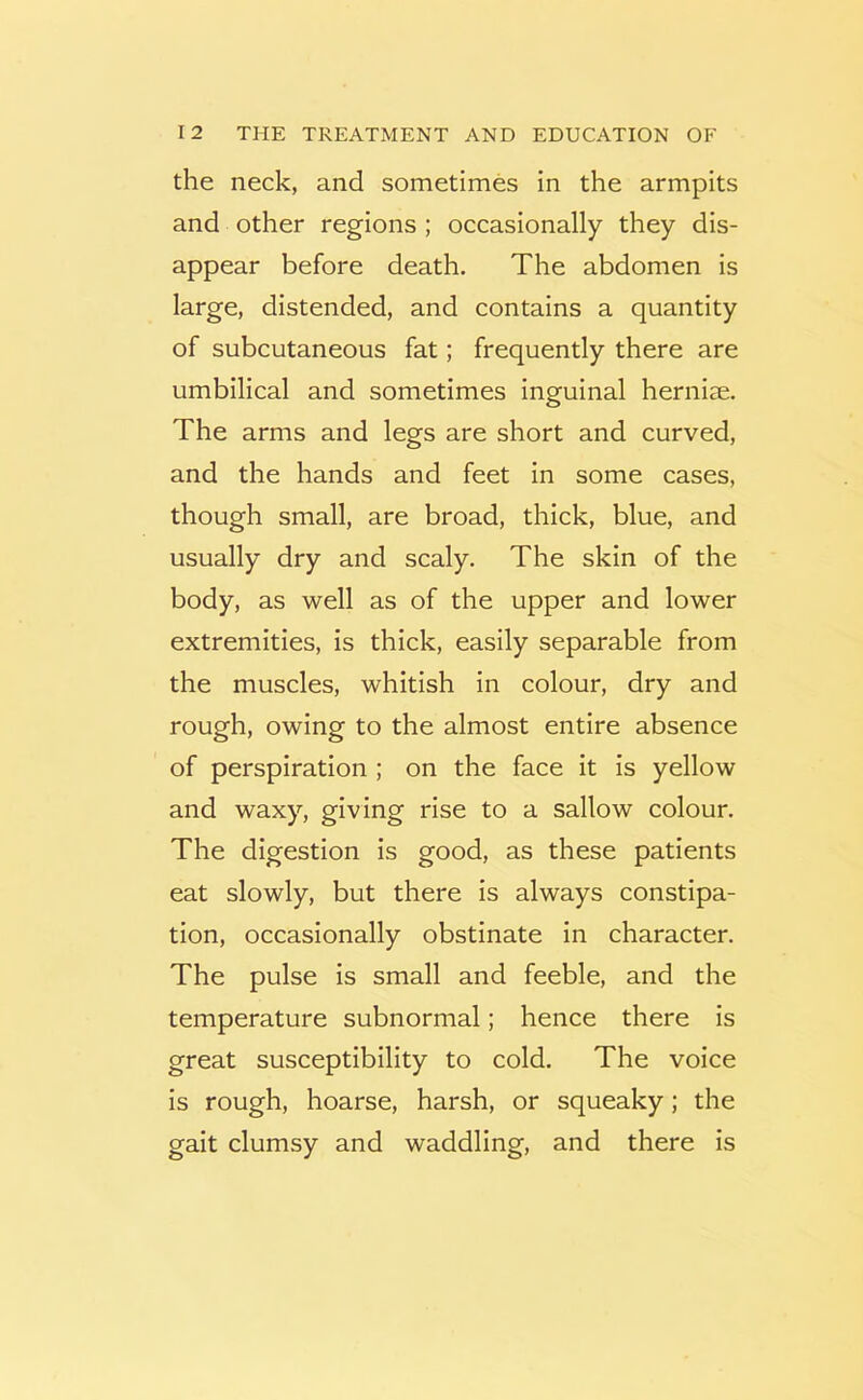 the neck, and sometimes in the armpits and other regions ; occasionally they dis- appear before death. The abdomen is large, distended, and contains a quantity of subcutaneous fat; frequently there are umbilical and sometimes inguinal herniae. The arms and legs are short and curved, and the hands and feet in some cases, though small, are broad, thick, blue, and usually dry and scaly. The skin of the body, as well as of the upper and lower extremities, is thick, easily separable from the muscles, whitish in colour, dry and rough, owing to the almost entire absence of perspiration ; on the face it is yellow and waxy, giving rise to a sallow colour. The digestion is good, as these patients eat slowly, but there is always constipa- tion, occasionally obstinate in character. The pulse is small and feeble, and the temperature subnormal; hence there is great susceptibility to cold. The voice is rough, hoarse, harsh, or squeaky; the gait clumsy and waddling, and there is