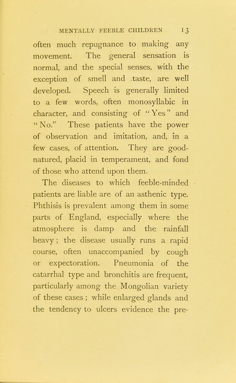 often much repugnance to making any movement. The general sensation is normal, and the special senses, with the exception of smell and .taste, are well developed. Speech is generally limited to a few words, often monosyllabic in character, and consisting of “Yes” and “No.” These patients have the power of observation and imitation, and, in a few cases, of attention. They are good- natured, placid in temperament, and fond of those who attend upon them. The diseases to which feeble-minded patients are liable are of an asthenic type. Phthisis is prevalent among them in some parts of England, especially where the atmosphere is damp and the rainfall heavy; the disease usually runs a rapid course, often unaccompanied by cough or expectoration. Pneumonia of the catarrhal type and bronchitis are frequent, particularly among the Mongolian variety of these cases ; while enlarged glands and the tendency to ulcers evidence the pre-