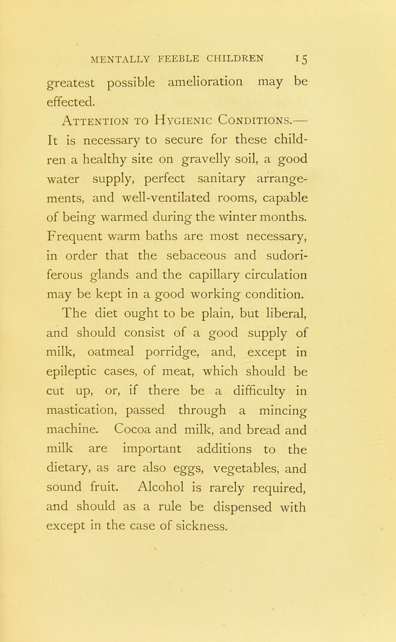 greatest possible amelioration may be effected. Attention to Hygienic Conditions.— It is necessary to secure for these child- ren a healthy site on gravelly soil, a good water supply, perfect sanitary arrange- ments, and well-ventilated rooms, capable of being warmed during the winter months. Frequent warm baths are most necessary, in order that the sebaceous and sudori- ferous glands and the capillary circulation may be kept in a good working condition. The diet ought to be plain, but liberal, and should consist of a good supply of milk, oatmeal porridge, and, except in epileptic cases, of meat, which should be cut up, or, if there be a difficulty in mastication, passed through a mincing machine. Cocoa and milk, and bread and milk are important additions to the dietary, as are also eggs, vegetables, and sound fruit. Alcohol is rarely required, and should as a rule be dispensed with except in the case of sickness.