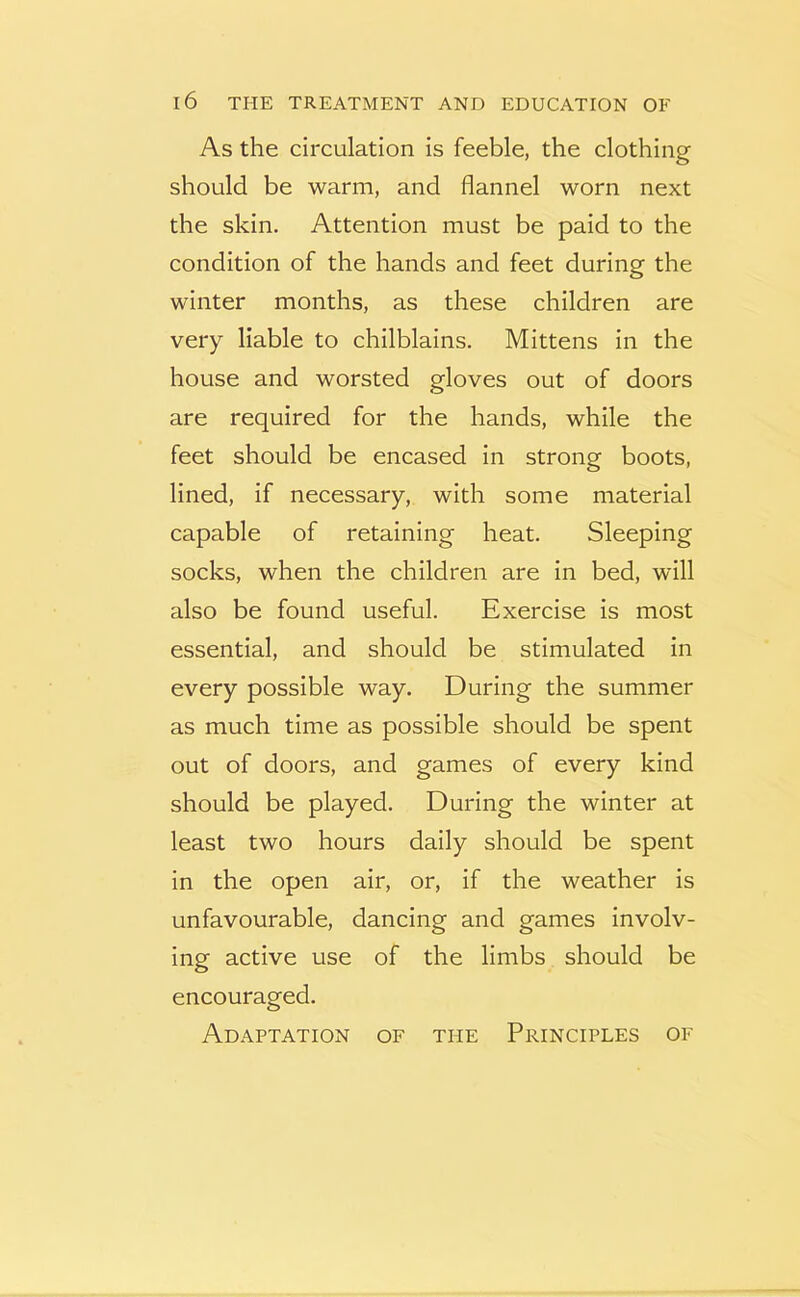 As the circulation is feeble, the clothing should be warm, and flannel worn next the skin. Attention must be paid to the condition of the hands and feet during the winter months, as these children are very liable to chilblains. Mittens in the house and worsted gloves out of doors are required for the hands, while the feet should be encased in strong boots, lined, if necessary, with some material capable of retaining heat. Sleeping socks, when the children are in bed, will also be found useful. Exercise is most essential, and should be stimulated in every possible way. During the summer as much time as possible should be spent out of doors, and games of every kind should be played. During the winter at least two hours daily should be spent in the open air, or, if the weather is unfavourable, dancing and games involv- ing active use of the limbs should be encouraged. Adaptation of the Principles of