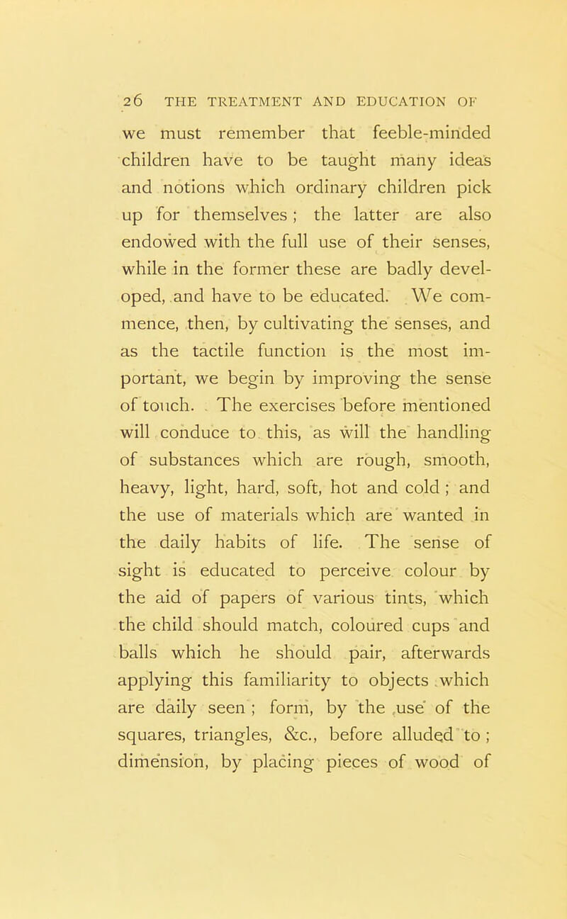 we must remember that feeble-minded children have to be taught many ideas and notions which ordinary children pick up for themselves; the latter are also endowed with the full use of their senses, while in the former these are badly devel- oped, and have to be educated. We com- mence, then, by cultivating the senses, and as the tactile function is the most im- portant, we begin by improving the sense of touch. . The exercises before mentioned will conduce to this, as will the handling of substances which are rough, smooth, heavy, light, hard, soft, hot and cold ; and the use of materials which are wanted in the daily habits of life. The sense of sight is educated to perceive colour by the aid of papers of various tints, which the child should match, coloured cups and balls which he should pair, afterwards applying this familiarity to objects .which are daily seen ; form, by 'the ,use' of the squares, triangles, &c., before alluded’ to ; dime’nsioh, by placing pieces of wood of