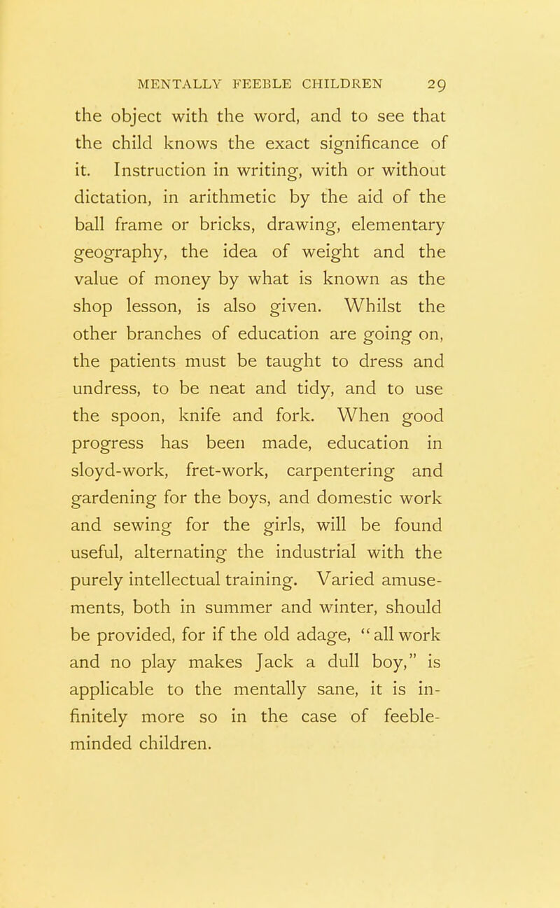 the object with the word, and to see that the child knows the exact significance of it. Instruction in writing, with or without dictation, in arithmetic by the aid of the ball frame or bricks, drawing, elementary geography, the idea of weight and the value of money by what is known as the shop lesson, is also given. Whilst the other branches of education are going on, the patients must be taught to dress and undress, to be neat and tidy, and to use the spoon, knife and fork. When good progress has been made, education in sloyd-work, fret-work, carpentering and gardening for the boys, and domestic work and sewing for the girls, will be found useful, alternating the industrial with the purely intellectual training. Varied amuse- ments, both in summer and winter, should be provided, for if the old adage, “all work and no play makes Jack a dull boy,” is applicable to the mentally sane, it is in- finitely more so in the case of feeble- minded children.