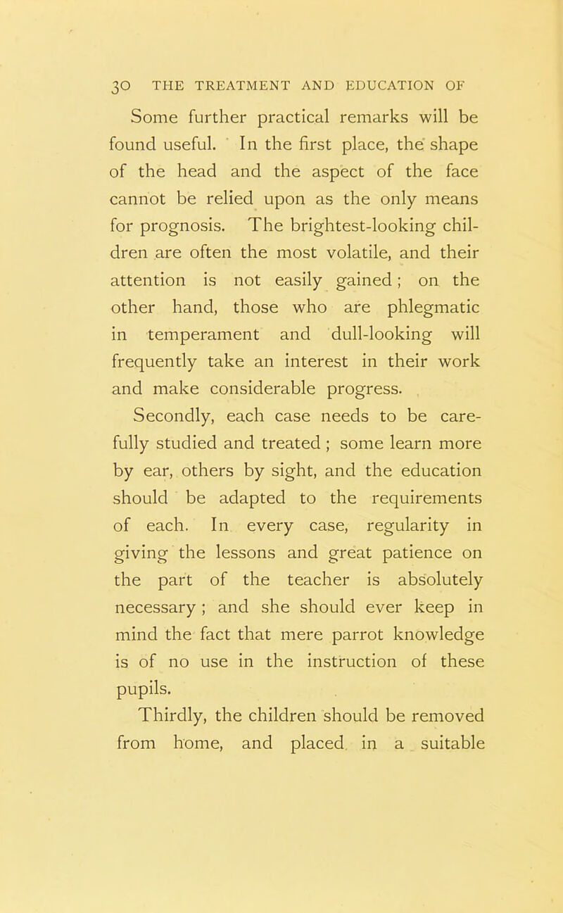 Some further practical remarks will be found useful. In the first place, the’shape of the head and the aspect of the face cannot be relied upon as the only means for prognosis. The brightest-looking chil- dren are often the most volatile, and their attention is not easily gained; on the other hand, those who are phlegmatic In temperament and dull-looking will frequently take an interest in their work and make considerable progress. Secondly, each case needs to be care- fully studied and treated ; some learn more by ear, others by sight, and the education should be adapted to the requirements of each. In every case, regularity in giving the lessons and great patience on the part of the teacher is absolutely necessary; and she should ever keep in mind the fact that mere parrot knowledge is of no use in the instruction of these pupils. Thirdly, the children should be removed from home, and placed in a suitable