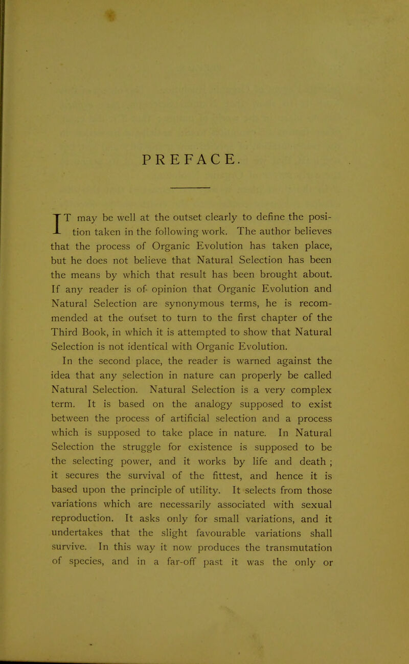 PREFACE. IT may be well at the outset clearly to define the posi- tion taken in the following work. The author believes that the process of Organic Evolution has taken place, but he does not believe that Natural Selection has been the means by which that result has been brought about. If any reader is of opinion that Organic Evolution and Natural Selection are synonymous terms, he is recom- mended at the outset to turn to the first chapter of the Third Book, in which it is attempted to show that Natural Selection is not identical with Organic Evolution. In the second place, the reader is warned against the idea that any selection in nature can properly be called Natural Selection. Natural Selection is a very complex term. It is based on the analogy supposed to exist between the process of artificial selection and a process which is supposed to take place in nature. In Natural Selection the struggle for existence is supposed to be the selecting power, and it works by life and death ; it secures the survival of the fittest, and hence it is based upon the principle of utility. It selects from those variations which are necessarily associated with sexual reproduction. It asks only for small variations, and it undertakes that the slight favourable variations shall survive. In this way it now produces the transmutation of species, and in a far-off past it was the only or