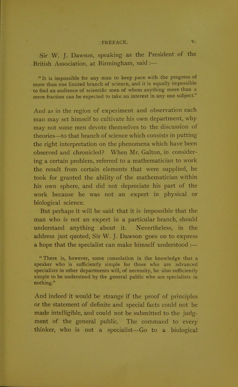 Sir W. J. Dawson, speaking as the President of the British Association, at Birmingham, said :— It is impossible for any man to keep pace with the progress of more than one limited branch of science, and it is equally impossible to find an audience of scientific men of whom anything more than a mere fraction can be expected to take an interest in any one subject. And as in the region of experiment and observation each man may set himself to cultivate his own department, why may not some men devote themselves to the discussion of theories—to that branch of science which consists in putting the right interpretation on the phenomena which have been observed and chronicled? When Mr. Galton, in consider- ing a certain problem, referred to a mathematician to work the result from certain elements that were supplied, he took for granted the ability of the mathematician within his own sphere, and did not depreciate his part of the work because he was not an expert in physical or biological science. But perhaps it will be said that it is impossible that the man who is not an expert in a particular branch, should understand anything about it. Nevertheless, in the address just quoted, Sir W. J. Dawson goes on to express a hope that the specialist can make himself understood :—  There is, however, some consolation in the knowledge that a speaker who is sufficiently simple for those who are advanced specialists in other departments will, of necessity, be also sufficiently simple to be understood by the general public who are specialists in nothing. And indeed it would be strange if the proof of principles or the statement of definite and special facts could not be made intelligible, and could not be submitted to the judg- ment of the general public. The command to every thinker, who is not a specialist—Go to a biological