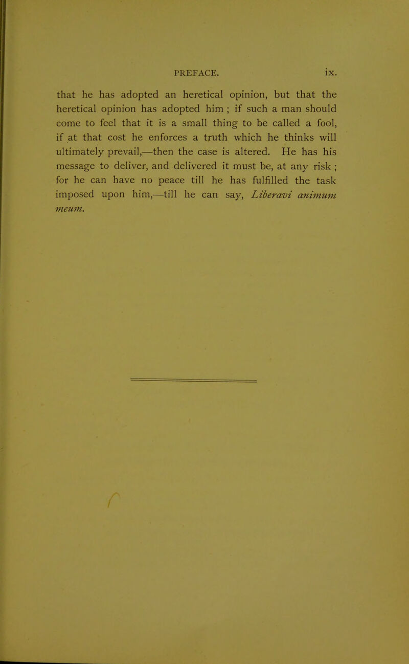 that he has adopted an heretical opinion, but that the heretical opinion has adopted him ; if such a man should come to feel that it is a small thing to be called a fool, if at that cost he enforces a truth which he thinks will ultimately prevail,—then the case is altered. He has his message to deliver, and delivered it must be, at any risk ; for he can have no peace till he has fulfilled the task imposed upon him,—till he can say, Liberavi animum meum.