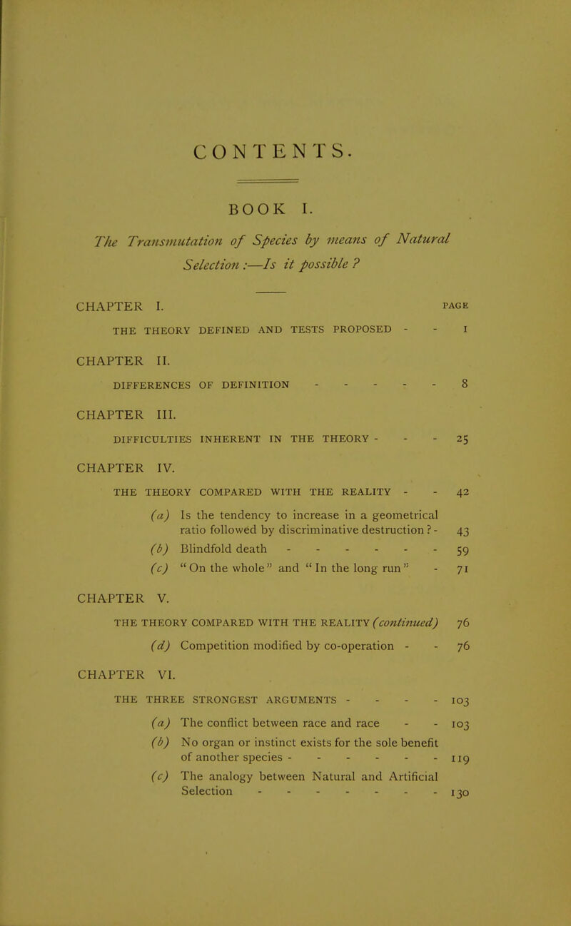 CONTENTS. BOOK I. The Transmutation of Species by means of Natural Selection :—Is it possible ? CHAPTER I. page THE THEORY DEFINED AND TESTS PROPOSED - - I CHAPTER II. DIFFERENCES OF DEFINITION 8 CHAPTER III. DIFFICULTIES INHERENT IN THE THEORY - - - 25 CHAPTER IV. THE THEORY COMPARED WITH THE REALITY - - 42 (a) Is the tendency to increase in a geometrical ratio followed by discriminative destruction ? - 43 (b) Blindfold death 59 (c)  On the whole  and  In the long run  - 71 CHAPTER V. THE THEORY COMPARED WITH THE REALITY (continued) 76 (d) Competition modified by co-operation - - 76 CHAPTER VI. THE THREE STRONGEST ARGUMENTS - 103 (a) The conflict between race and race - - 103 (b) No organ or instinct exists for the sole benefit of another species - - - - - - 119 (c) The analogy between Natural and Artificial Selection 130