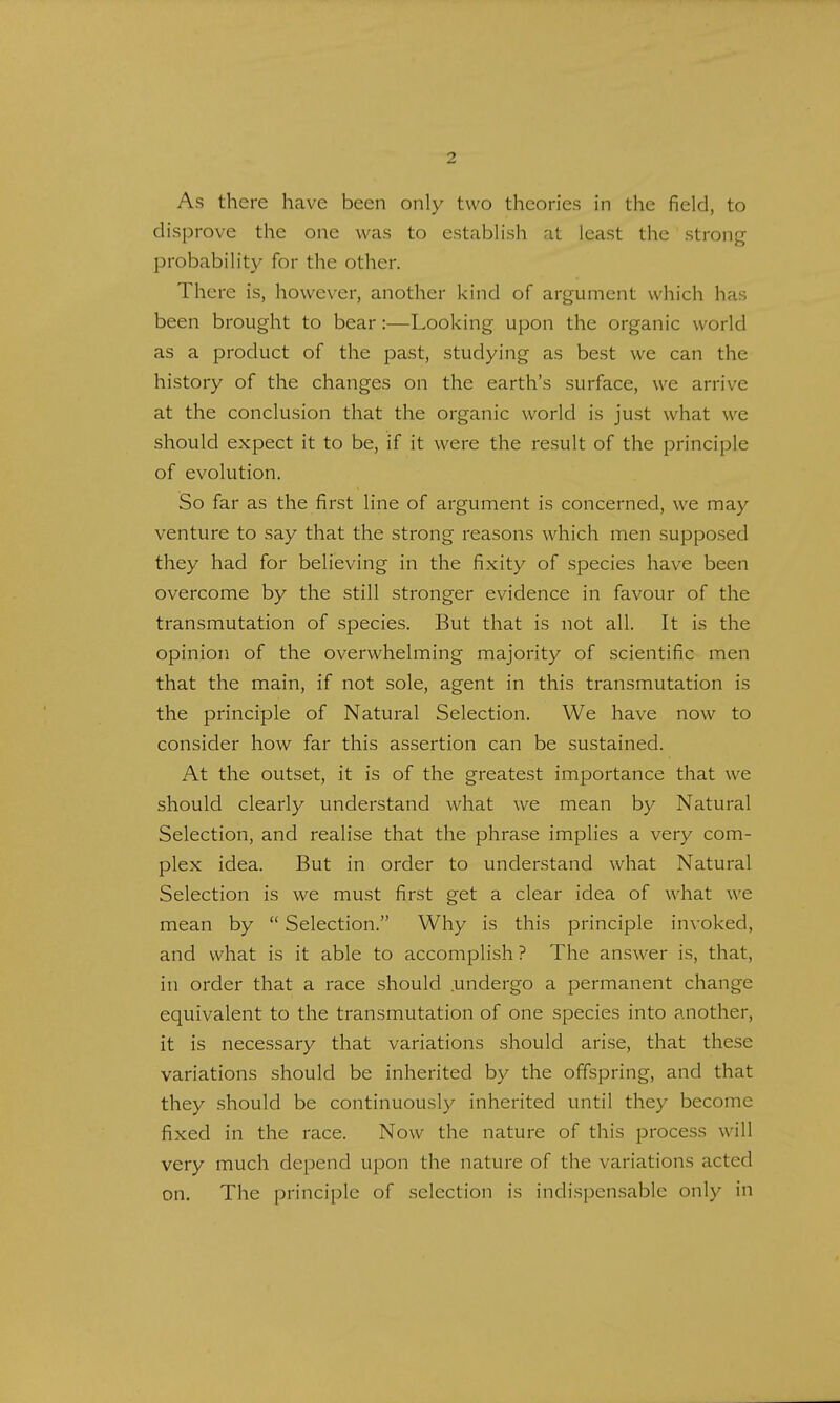 As there have been only two theories in the field, to disprove the one was to establish at least the strong probability for the other. There is, however, another kind of argument which has been brought to bear:—Looking upon the organic world as a product of the past, studying as best we can the history of the changes on the earth's surface, we arrive at the conclusion that the organic world is just what we should expect it to be, if it were the result of the principle of evolution. So far as the first line of argument is concerned, we may venture to say that the strong reasons which men supposed they had for believing in the fixity of species have been overcome by the still stronger evidence in favour of the transmutation of species. But that is not all. It is the opinion of the overwhelming majority of scientific men that the main, if not sole, agent in this transmutation is the principle of Natural Selection. We have now to consider how far this assertion can be sustained. At the outset, it is of the greatest importance that we should clearly understand what we mean by Natural Selection, and realise that the phrase implies a very com- plex idea. But in order to understand what Natural Selection is we must first get a clear idea of what we mean by  Selection. Why is this principle invoked, and what is it able to accomplish ? The answer is, that, in order that a race should .undergo a permanent change equivalent to the transmutation of one species into another, it is necessary that variations should arise, that these variations should be inherited by the offspring, and that they should be continuously inherited until they become fixed in the race. Now the nature of this process will very much depend upon the nature of the variations acted on. The principle of selection is indispensable only in