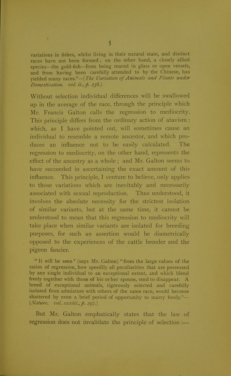 variations in fishes, whilst living in their natural state, and distinct races have not been formed ; on the other hand, a closely allied species—the gold-fish—from being reared in glass or open vessels, and from having been carefully attended to by the Chinese, has yielded many races.—(The Variation of Animals and Plants under Domestication, vol. ii.,p. 236.) Without selection individual differences will be swallowed up in the average of the race, through the principle which Mr. Francis Galton calls the regression to mediocrity. This principle differs from the ordinary action of atavism : which, as I have pointed out, will sometimes cause an individual to resemble a remote ancestor, and which pro- duces an influence not to be easily calculated. The regression to mediocrity, on the other hand, represents the effect of the ancestry as a whole ; and Mr. Galton seems to have succeeded in ascertaining the exact amount of this influence. This principle, I venture to believe, only applies to those variations which are inevitably and necessarily associated with sexual reproduction. Thus understood, it involves the absolute necessity for the strictest isolation of similar variants, but at the same time, it cannot be understood to mean that this regression to mediocrity will take place when similar variants are isolated for breeding purposes, for such an assertion would be diametrically opposed to the experiences of the cattle breeder and the pigeon fancier.  It will be seen  (says Mr. Galton)  from the large values of the ratios of regression, how speedily all peculiarities that are possessed by any single individual to an exceptional extent, and which blend freely together with those of his or her spouse, tend to disappear. A breed of exceptional animals, rigorously selected and carefully isolated from admixture with others of the same race, would become shattered by even a brief period of opportunity to marry freely.— {Nature, vol. xxxiii.,p. 29 J.) But Mr. Galton emphatically states that the law of regression does not invalidate the principle of selection :—