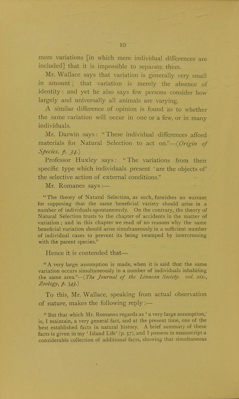 mere variations [in which mere individual differences are included] that it is impossible to separate them. Mr. Wallace says that variation is generally very small in amount ; that variation is merely the absence of identity : and yet he also says few persons consider how largely and universally all animals are varying. A similar difference of opinion is found as to whether the same variation will occur in one or a few, or in many individuals. Mr. Darwin says:  These individual differences afford materials for Natural Selection to act on.—{Origin of Species, p. jg.) Professor Huxley says: The variations from their specific type which individuals present 'are the objects of the selective action of external conditions. Mr. Romanes says :—  The theory of Natural Selection, as such, furnishes no warrant for supposing that the same beneficial variety should arise in a number of individuals spontaneously. On the contrary, the theory of Natural Selection trusts to the chapter of accidents in i.he matter of variation ; and in this chapter we read of no reasons why the same beneficial variation should arise simultaneously in a sufficient number of individual cases to prevent its being swamped by intercrossing with the parent species. Hence it is contended that—  A very large assumption is made, when it is said that the same variation occurs simultaneously in a number of individuals inhabiting the same area.—(The Journal of the Linnean Society, vol. xix., Zoology, p. 343.) To this, Mr. Wallace, speaking from actual observation of nature, makes the following reply :—  But that which Mr. Romanes regards as ' a very large assumption,' is, I maintain, a very general fact, and at the present time, one of the best established facts in natural history. A brief summary of these facts is given in my ' Island Life' (p. 57), and I possess in manuscript a considerable collection of additional facts, showing that simultaneous