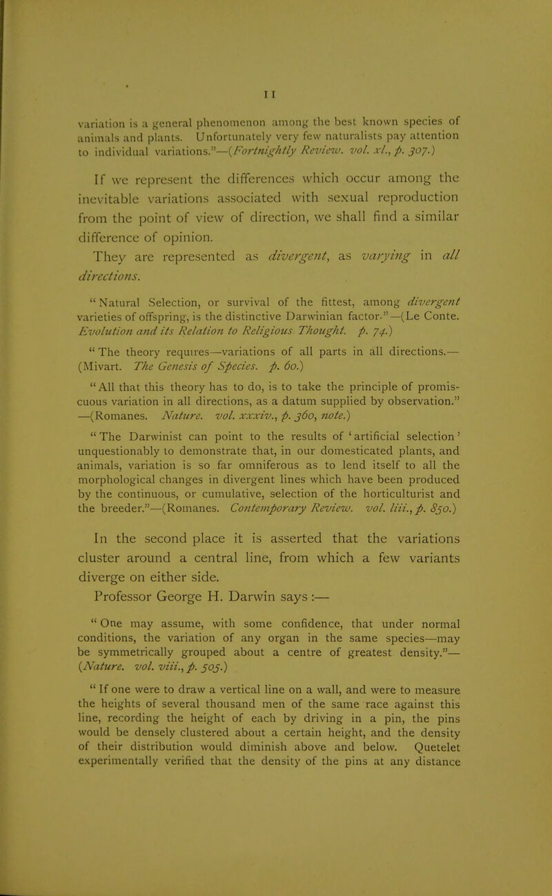variation is a general phenomenon among the best known species of animals and plants. Unfortunately very few naturalists pay attention to individual v&n&t\ons.i,-—(Fortmg'Atly Review, vol. xl., p. 307.) If we represent the differences which occur among the inevitable variations associated with sexual reproduction from the point of view of direction, we shall find a similar difference of opinion. They are represented as divergent, as varying in all directions.  Natural Selection, or survival of the fittest, among divergent varieties of offspring, is the distinctive Darwinian factor.—(Le Conte. Evolution and its Relation to Religious Thought, p. 74.)  The theory requires—variations of all parts in all directions.— (Mivart. The Genesis of Species, p. 60.) All that this theory has to do, is to take the principle of promis- cuous variation in all directions, as a datum supplied by observation. —(Romanes. Nature, vol. xxxiv., p. 360, note.)  The Darwinist can point to the results of ' artificial selection' unquestionably to demonstrate that, in our domesticated plants, and animals, variation is so far omniferous as to lend itself to all the morphological changes in divergent lines which have been produced by the continuous, or cumulative, selection of the horticulturist and the breeder.—(Romanes. Contemporary Review, vol. liii., p. 830.) In the second place it is asserted that the variations cluster around a central line, from which a few variants diverge on either side. Professor George H. Darwin says :—  One may assume, with some confidence, that under normal conditions, the variation of any organ in the same species—may be symmetrically grouped about a centre of greatest density.— (Nature, vol. viii., p. 505.)  If one were to draw a vertical line on a wall, and were to measure the heights of several thousand men of the same race against this line, recording the height of each by driving in a pin, the pins would be densely clustered about a certain height, and the density of their distribution would diminish above and below. Quetelet experimentally verified that the density of the pins at any distance