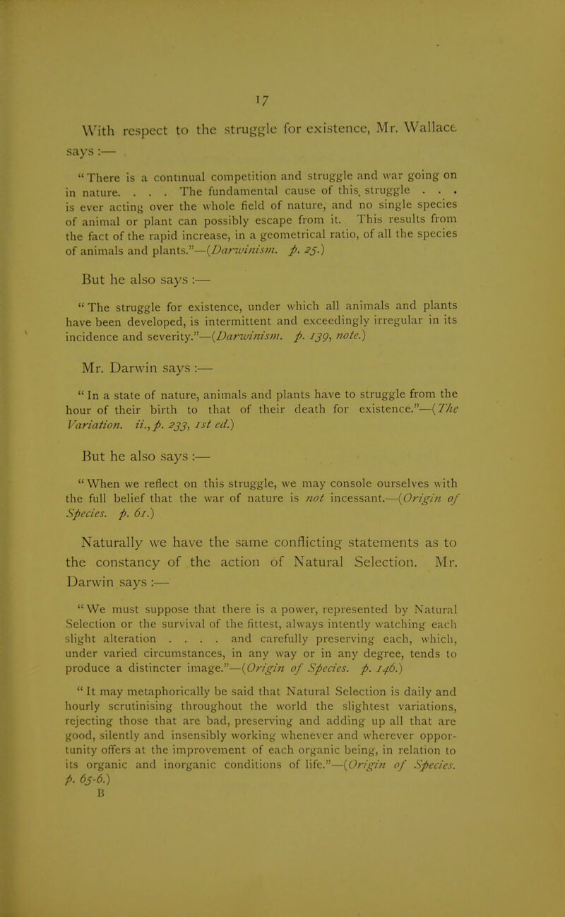 With respect to the struggle for existence, Mr. Wallace says:— . There is a continual competition and struggle and war going on in nature. . . . The fundamental cause of this struggle . . . is ever acting over the whole field of nature, and no single species of animal or plant can possibly escape from it. This results from the fact of the rapid increase, in a geometrical ratio, of all the species of animals and plants.—{Darwinism, p. 23.) But he also says :—  The struggle for existence, under which all animals and plants have been developed, is intermittent and exceedingly irregular in its incidence and severity.—{Darwinism, p. ijg, note.) Mr. Darwin says :—  In a state of nature, animals and plants have to struggle from the hour of their birth to that of their death for existence.—{The Variation. ii.,p. 233, 1st ed.) But he also says :—  When we reflect on this struggle, we may console ourselves with the full belief that the war of nature is not incessant.—{Origin of Species, p. 61.) Naturally we have the same conflicting statements as to the constancy of the action of Natural Selection. Mr. Darwin says :— We must suppose that there is a power, represented by Natural Selection or the survival of the fittest, always intently watching each slight alteration .... and carefully preserving each, which, under varied circumstances, in any way or in any degree, tends to produce a distincter image.—{Origin of Species, p. 146.)  It may metaphorically be said that Natural Selection is daily and hourly scrutinising throughout the world the slightest variations, rejecting those that are bad, preserving and adding up all that are good, silently and insensibly working whenever and wherever oppor- tunity offers at the improvement of each organic being, in relation to its organic and inorganic conditions of life.—{Origin of Species, p. 6s-6.) B
