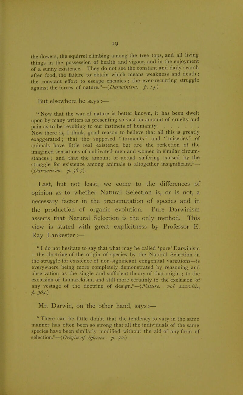 the flowers, the squirrel climbing among the tree tops, and all living things in the possession of health and vigour, and in the enjoyment of a sunny existence. They do not see the constant and daily search after food, the failure to obtain which means weakness and death ; the constant effort to escape enemies ; the ever-recurring struggle against the forces of nature.—{Darwinism, p. 14.) But elsewhere he says :— 14 Now that the war of nature is better known, it has been dwelt upon by many writers as presenting so vast an amount of cruelty and pain as to be revolting to our instincts of humanity Now there is, I think, good reason to believe that all this is greatly exaggerated ; that the supposed  torments and  miseries of animals have little real existence, but are the reflection of the imagined sensations of cultivated men and women in similar circum- stances ; and that the amount of actual suffering caused by the struggle for existence among animals is altogether insignificant.— {Darwinism, p. 36-f). Last, but not least, we come to the differences of opinion as to whether Natural Selection is, or is not, a necessary factor in the transmutation of species and in the production of organic evolution. Pure Darwinism asserts that Natural Selection is the only method. This view is stated with great explicitness by Professor E. Ray Lankester:—  I do not hesitate to say that what may be called 'pure' Darwinism —the doctrine of the origin of species by the Natural Selection in the struggle for existence of non-significant congenital variations—is everywhere being more completely demonstrated by reasoning and observation as the single and sufficient theory of that origin ; to the exclusion of Lamarckism, and still more certainly to the exclusion of any vestage of the doctrine of design.—{Nature, vol. xxxviii., p. 364.) Mr. Darwin, on the other hand, says:— There can be little doubt that the tendency to vary in the same manner has often been so strong that all the individuals of the same species have been similarly modified without the aid of any form of selection.—{Origin of Species, p. 72.)