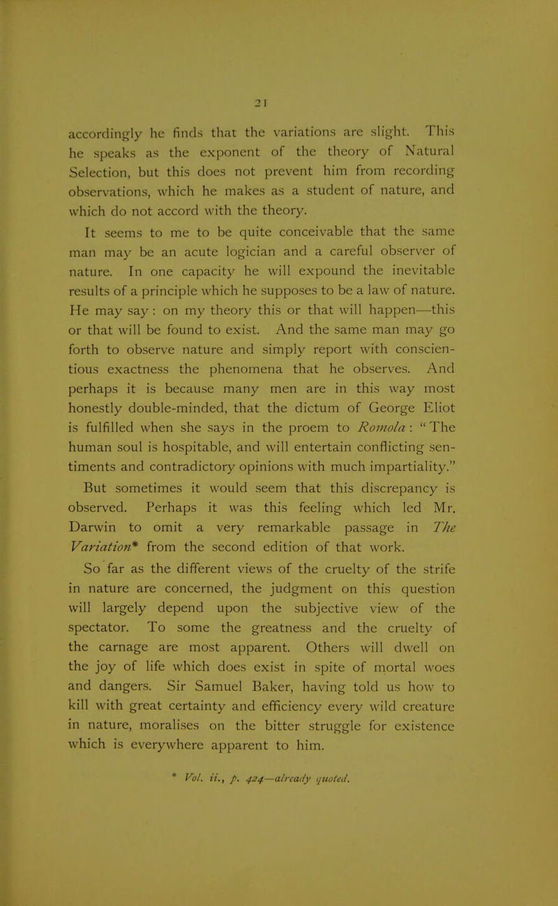 accordingly he finds that the variations are slight. This he speaks as the exponent of the theory of Natural Selection, but this does not prevent him from recording observations, which he makes as a student of nature, and which do not accord with the theory. It seems to me to be quite conceivable that the same man may be an acute logician and a careful observer of nature. In one capacity he will expound the inevitable results of a principle which he supposes to be a law of nature. He may say : on my theory this or that will happen—this or that will be found to exist. And the same man may go forth to observe nature and simply report with conscien- tious exactness the phenomena that he observes. And perhaps it is because many men are in this way most honestly double-minded, that the dictum of George Eliot is fulfilled when she says in the proem to Ronwla :  The human soul is hospitable, and will entertain conflicting sen- timents and contradictory opinions with much impartiality. But sometimes it would seem that this discrepancy is observed. Perhaps it was this feeling which led Mr. Darwin to omit a very remarkable passage in The Variation* from the second edition of that work. So far as the different views of the cruelty of the strife in nature are concerned, the judgment on this question will largely depend upon the subjective view of the spectator. To some the greatness and the cruelty of the carnage are most apparent. Others will dwell on the joy of life which does exist in spite of mortal woes and dangers. Sir Samuel Baker, having told us how to kill with great certainty and efficiency every wild creature in nature, moralises on the bitter struggle for existence which is everywhere apparent to him. * Vol. it., p. 424.—already quoted.