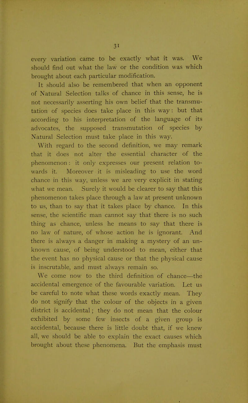 every variation came to be exactly what it was. We should find out what the law or the condition was which brought about each particular modification. It should also be remembered that when an opponent of Natural Selection talks of chance in this sense, he is not necessarily asserting his own belief that the transmu- tation of species does take place in this way : but that according to his interpretation of the language of its advocates, the supposed transmutation of species by Natural Selection must take place in this way. With regard to the second definition, we may remark that it does not alter the essential character of the phenomenon : it only expresses our present relation to- wards it. Moreover it is misleading to use the word chance in this way, unless we are very explicit in stating what we mean. Surely it would be clearer to say that this phenomenon takes place through a law at present unknown to us, than to say that it takes place by chance. In this sense, the scientific man cannot say that there is no such thing as chance, unless he means to say that there is no law of nature, of whose action he is ignorant. And there is always a danger in making a mystery of an un- known cause, of being understood to mean, either that the event has no physical cause or that the physical cause is inscrutable, and must always remain so. We come now to the third definition of chance—the accidental emergence of the favourable variation. Let us be careful to note what these words exactly mean. They do not signify that the colour of the objects in a given district is accidental; they do not mean that the colour exhibited by some few insects of a given group is accidental, because there is little doubt that, if we knew all, we should be able to explain the exact causes which brought about these phenomena. But the emphasis must