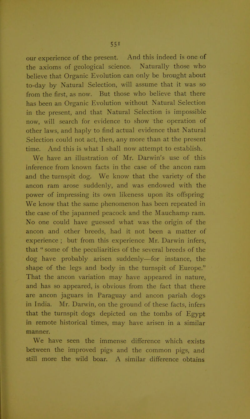our experience of the present. And this indeed is one of the axioms of geological science. Naturally those who believe that Organic Evolution can only be brought about to-day by Natural Selection, will assume that it was so from the first, as now. But those who believe that there has been an Organic Evolution without Natural Selection in the present, and that Natural Selection is impossible now, will search for evidence to show the operation of other laws, and haply to find actual evidence that Natural Selection could not act, then, any more than at the present time. And this is what I shall now attempt to establish. We have an illustration of Mr. Darwin's use of this inference from known facts in the case of the ancon ram and the turnspit dog. We know that the variety of the ancon ram arose suddenly, and was endowed with the power of impressing its own likeness upon its offspring We know that the same phenomenon has been repeated in the case of the japanned peacock and the Mauchamp ram. No one could have guessed what was the origin of the ancon and other breeds, had it not been a matter of experience ; but from this experience Mr. Darwin infers, that  some of the peculiarities of the several breeds of the dog have probably arisen suddenly—for instance, the shape of the legs and body in the turnspit of Europe. That the ancon variation may have appeared in nature, and has so appeared, is obvious from the fact that there are ancon jaguars in Paraguay and ancon pariah dogs in India. Mr. Darwin, on the ground of these facts, infers that the turnspit dogs depicted on the tombs of Egypt in remote historical times, may have arisen in a similar manner. We have seen the immense difference which exists between the improved pigs and the common pigs, and still more the wild boar. A similar difference obtains
