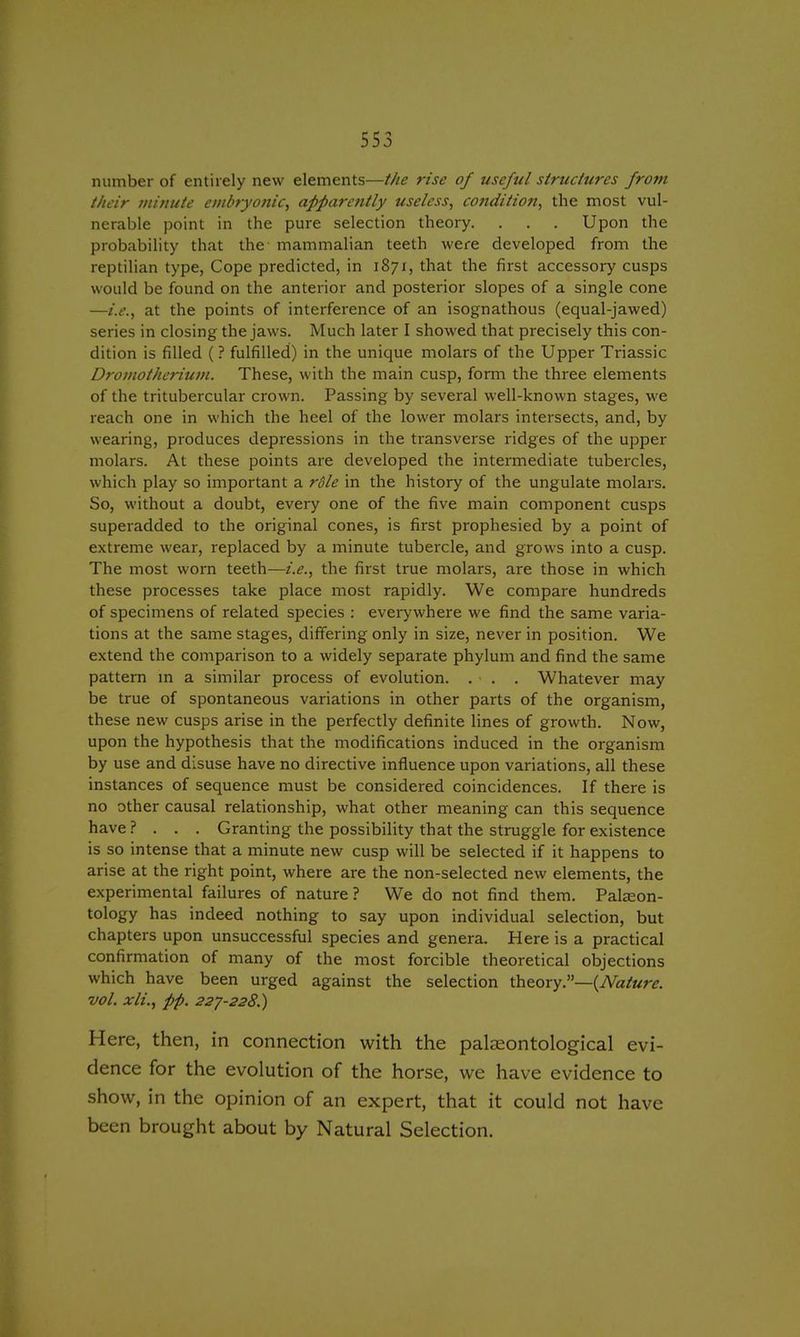 number of entirely new elements—the rise of useful structures from their minute embryonic, apparently useless, condition, the most vul- nerable point in the pure selection theory. . . . Upon the probability that the mammalian teeth were developed from the reptilian type, Cope predicted, in 1871, that the first accessory cusps would be found on the anterior and posterior slopes of a single cone —i.e., at the points of interference of an isognathous (equal-jawed) series in closing the jaws. Much later I showed that precisely this con- dition is filled (? fulfilled) in the unique molars of the Upper Triassic Dromotherium. These, with the main cusp, form the three elements of the tritubercular crown. Passing by several well-known stages, we reach one in which the heel of the lower molars intersects, and, by wearing, produces depressions in the transverse ridges of the upper molars. At these points are developed the intermediate tubercles, which play so important a rdle in the history of the ungulate molars. So, without a doubt, every one of the five main component cusps superadded to the original cones, is first prophesied by a point of extreme wear, replaced by a minute tubercle, and grows into a cusp. The most worn teeth—i.e., the first true molars, are those in which these processes take place most rapidly. We compare hundreds of specimens of related species : everywhere we find the same varia- tions at the same stages, differing only in size, never in position. We extend the comparison to a widely separate phylum and find the same pattern in a similar process of evolution. . . . Whatever may be true of spontaneous variations in other parts of the organism, these new cusps arise in the perfectly definite lines of growth. Now, upon the hypothesis that the modifications induced in the organism by use and disuse have no directive influence upon variations, all these instances of sequence must be considered coincidences. If there is no other causal relationship, what other meaning can this sequence have ? . . . Granting the possibility that the struggle for existence is so intense that a minute new cusp will be selected if it happens to arise at the right point, where are the non-selected new elements, the experimental failures of nature? We do not find them. Palaeon- tology has indeed nothing to say upon individual selection, but chapters upon unsuccessful species and genera. Here is a practical confirmation of many of the most forcible theoretical objections which have been urged against the selection theory.—{Nature, vol. xli., pp. 227-228.) Here, then, in connection with the palaeontological evi- dence for the evolution of the horse, we have evidence to show, in the opinion of an expert, that it could not have been brought about by Natural Selection.