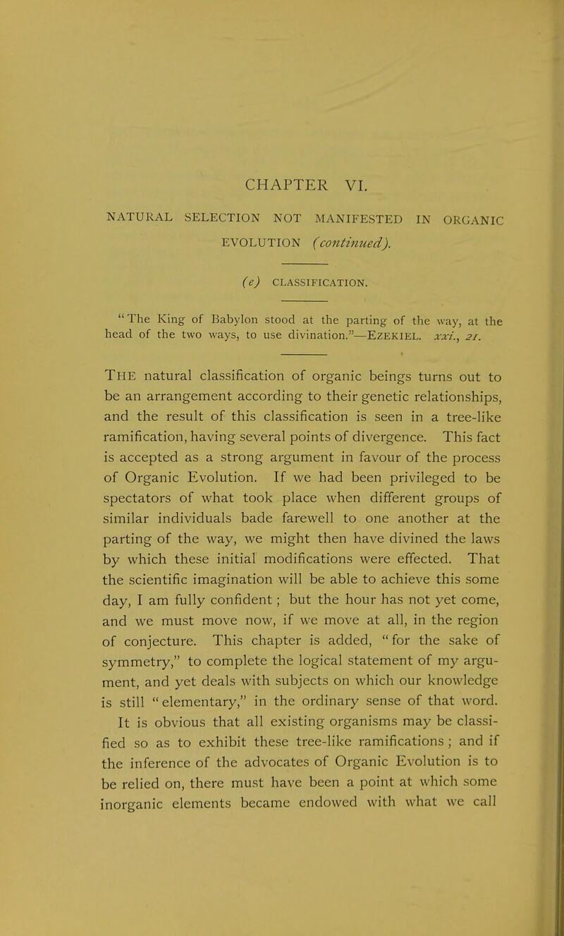 CHAPTER VI. NATURAL SELECTION NOT MANIFESTED IN ORGANIC EVOLUTION (continued). (e) CLASSIFICATION. The King of Babylon stood at the parting of the way, at the head of the two ways, to use divination.—Ezekiel. xxi., 2/. The natural classification of organic beings turns out to be an arrangement according to their genetic relationships, and the result of this classification is seen in a tree-like ramification, having several points of divergence. This fact is accepted as a strong argument in favour of the process of Organic Evolution. If we had been privileged to be spectators of what took place when different groups of similar individuals bade farewell to one another at the parting of the way, we might then have divined the laws by which these initial modifications were effected. That the scientific imagination will be able to achieve this some day, I am fully confident; but the hour has not yet come, and we must move now, if we move at all, in the region of conjecture. This chapter is added, for the sake of symmetry, to complete the logical statement of my argu- ment, and yet deals with subjects on which our knowledge is still elementary, in the ordinary sense of that word. It is obvious that all existing organisms may be classi- fied so as to exhibit these tree-like ramifications ; and if the inference of the advocates of Organic Evolution is to be relied on, there must have been a point at which some inorganic elements became endowed with what we call